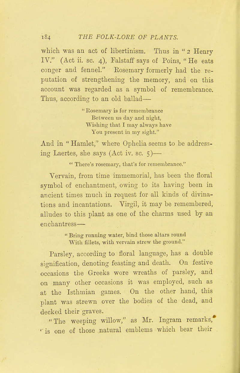 which was an act of libertinism. Thus in  2 Henry IV. (Act ii. sc. 4), Falstaff says of Poins,  He eats conger and fennel. Eosemary formerly had the re- putation of strengthening the memory, and on this account was regarded as a symbol of remembrance. Thus, according to an old ballad—  Rosemary is for remembrance Between us day and night, Wishing that I may always have You present in my sight. And in  Hamlet, where Ophelia seems to be address- ing Laertes, she says (Act iv. sc. 5)—  There's rosemary, tliat's for remembrance. Vervain, from time immemorial, has been the floral symbol of enchantment, owing to its having been in ancient times much in request for all kinds of divina- tions and incantations. Virgil, it may be remembered, alludes to this plant as one of the charms used by an enchantress—  Bring running water, bind those altars round With fillets, with vervain strew the ground. Parsley, according to floral language, has a double signiflcation, denoting feasting and death. On festive occasions the Greeks wore wreaths of parsley, and on many other occasions it was employed, such as at the Isthmian games. On the other hand, this plant was strewn over the bodies of the dead, and decked their graves. The weeping willow, as Mr. Ingram remarks, ''is one of those natural emblems which bear their