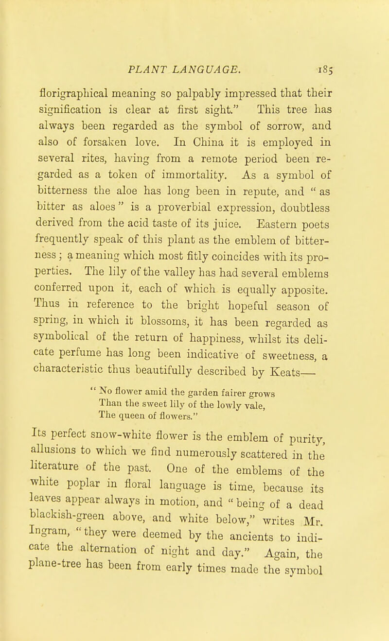 florigrapliical meaning so palpably impressed that their signification is clear at first sight. This tree has always been regarded as the symbol of sorrow, and also of forsaken love. In China it is employed in several rites, having from a remote period been re- garded as a token of immortality. As a symbol of bitterness the aloe has long been in repute, and  as bitter as aloes  is a proverbial expression, doubtless derived from the acid taste of its juice. Eastern poets frequently speak of this plant as the emblem of bitter- ness ; a meaning which most fitly coincides with its pro- perties. The lily of the valley has had several emblems conferred upon it, each of which is equally apposite. Thus in reference to the bright hopeful season of spring, in which it blossoms, it has been regarded as symbolical of the return of happiness, whilst its deli- cate perfume has long been indicative of sweetness, a characteristic thus beautifully described by Keats  No flower amid the garden fairer grows Than the sweet lily of the lowly vale, The queen of flowers. Its perfect snow-white flower is the emblem of purity, allusions to which we find numerously scattered in the literature of the past. One of the emblems of the white poplar in floral language is time, because its leaves appear always in motion, and  being of a dead blackish-green above, and white below, writes Mr. Ingram, they were deemed by the ancients to indi- cate the alternation of night and day. Again, the plane-tree has been from early times made the symbol