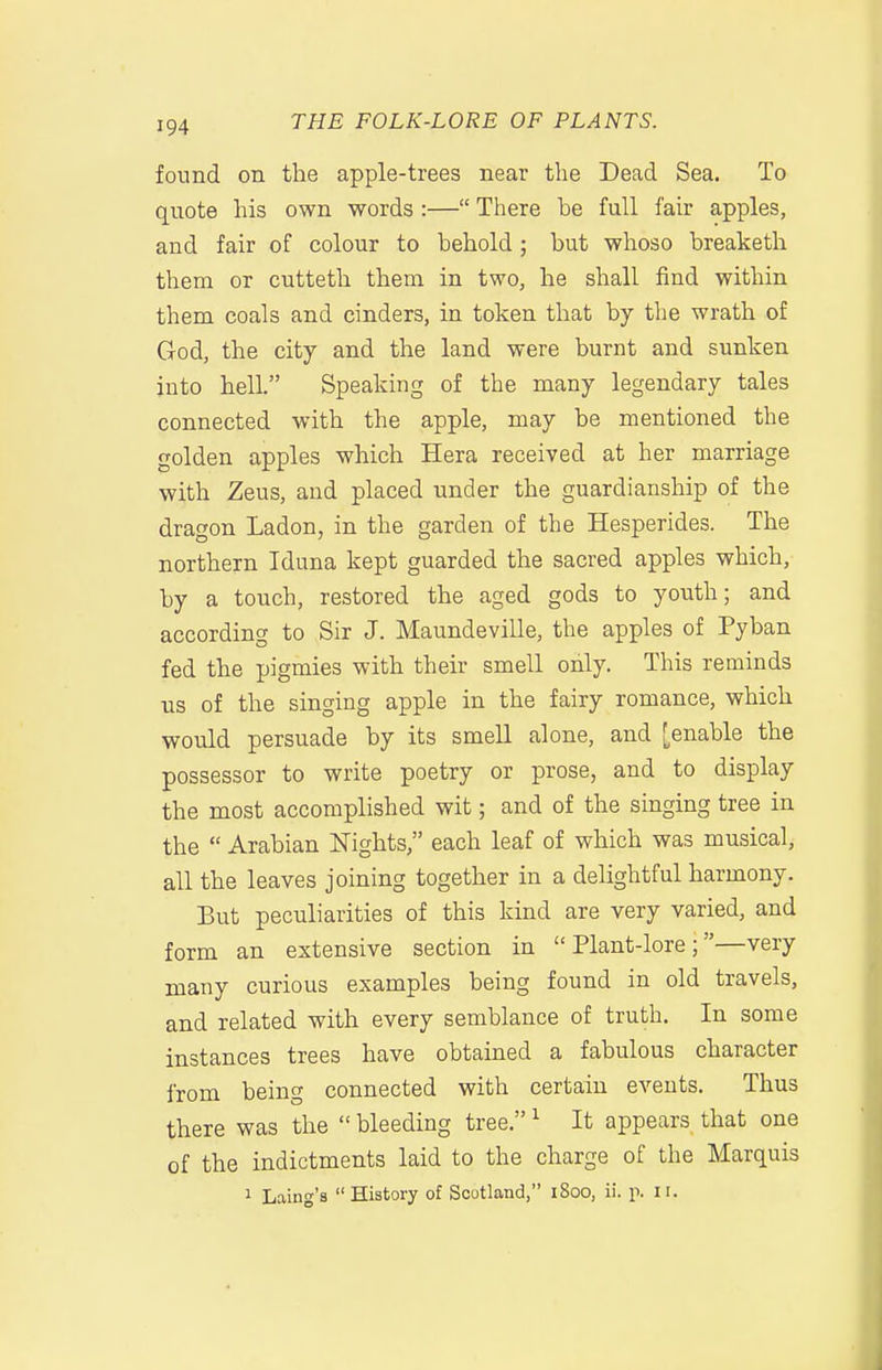 found on the apple-trees near the Dead Sea. To quote his own words :— There he full fair apples, and fair of colour to hehold ; hut whoso hreaketh them or cutteth them in two, he shall find within them coals and cinders, in token that by the wrath of God, the city and the land were burnt and sunken into helL Speaking of the many legendary tales connected with the apple, may be mentioned the golden apples which Hera received at her marriage with Zeus, and placed under the guardianship of the dragon Ladon, in the garden of the Hesperides. The northern Iduna kept guarded the sacred apples which, by a touch, restored the aged gods to youth; and according to Sir J. Maundeville, the apples of Pyban fed the pigmies with their smell only. This reminds us of the singing apple in the fairy romance, which would persuade by its smell alone, and [enable the possessor to write poetry or prose, and to display the most accomplished wit; and of the singing tree in the  Arabian Nights, each leaf of which was musical, all the leaves joining together in a delightful harmony. But peculiarities of this kind are very varied, and form an extensive section in Plant-lore;—very many curious examples being found in old travels, and related with every semblance of truth. In some instances trees have obtained a fabulous character from being connected with certain events. Thus there was the  bleeding tree. ^ It appears that one of the indictments laid to the charge of the Marquis 1 Laing's History of Scotland, 1800, ii. p. 11.