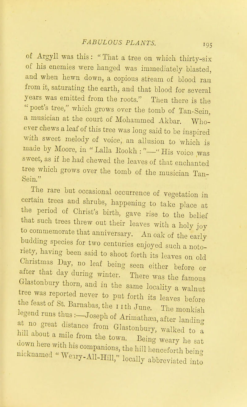 of Argyll was tliis:  That a tree on which thirty-six of his enemies were hanged was immediately blasted, and when hewn down, a copious stream of blood ran from it, saturating the earth, and that blood for several years was emitted from the roots. Then there is the poet's tree, which grows over the tomb of Tan-Sein, a musician at the court of Mohammed Akbar. Who- ever chews a leaf of this tree was long said to be inspired Avith sweet melody of voice, an allusion to which is made by Moore, in Lalla Eookh :_His voice was sweet, as if he had chewed the leaves of that enchanted tree which grows over the tomb of the musician Tan- Sein. The rare but occasional occurrence of vegetation in certam trees and shrubs, happening to take place at the period of Christ's birth, gave rise to the belief that such trees threw out their leaves with a holy joy to commemorate that anniversary. An oak of the early budding species for two centuries enjoyed such a noto- riety, having been said to shoot forth its leaves on old Chnstmas Day, no leaf being seen either before or after that day during winter. There was the famous Glastonbury thorn, and in the same locality a walnut tree was reported never to put forth its leaves before hefeastofSt.Barnabas,the:xthJune. The mor^^^^ ^^0 r:t T;'~'r' ^-^in h lUbout a TT «^-^-bury, walked to hill about a mile from the town. Being weary he snt down here with his companions, the hill henoeZt^Z t nicknamed  Weirv-All TTiii  i 1, , ^^'^'^^ '^emg vveary-AU-Hill, locally abbreviated into