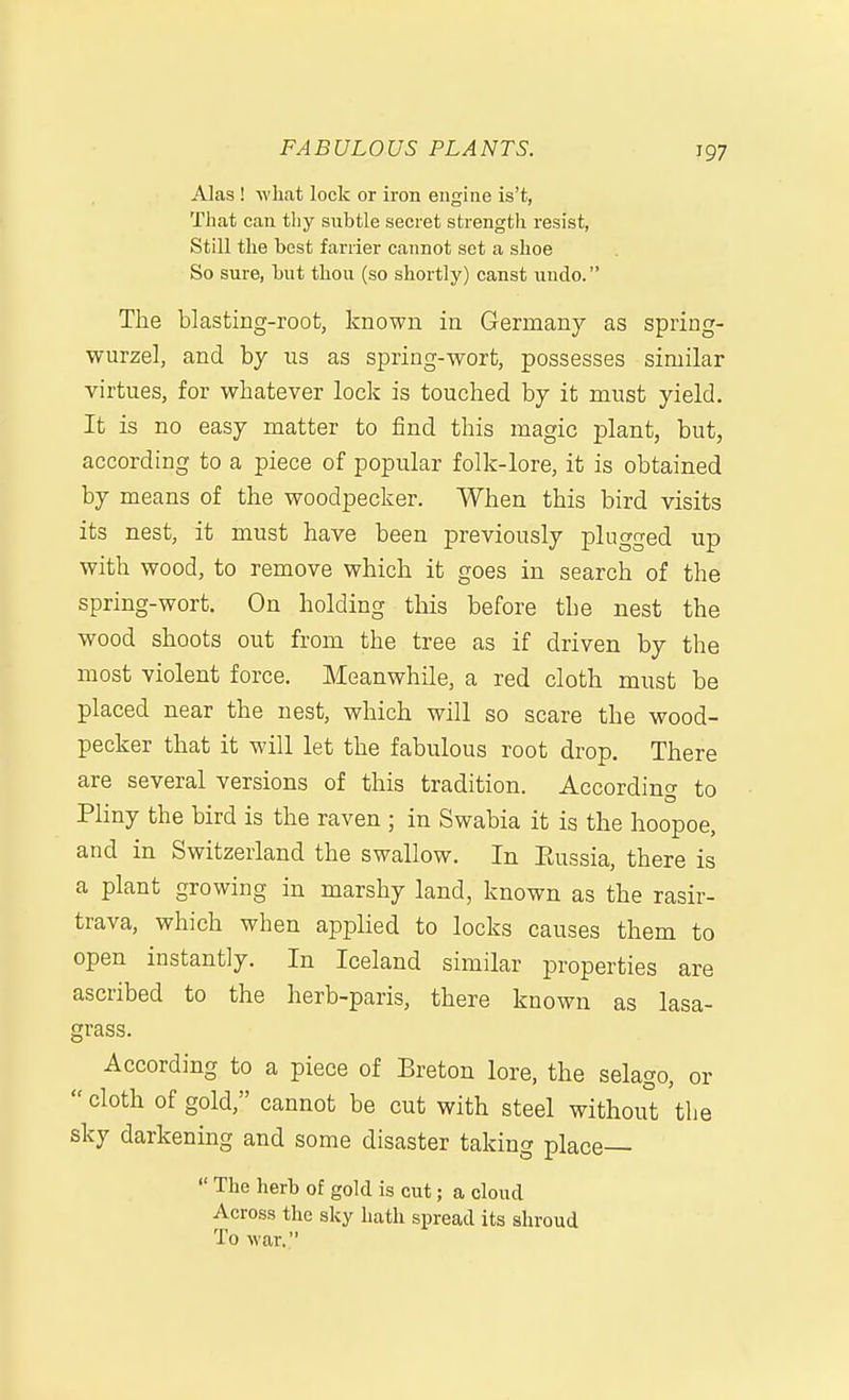Alas ! what lock or iron engine is't, That can thy subtle secret strength resist, Still the best farrier cannot set a shoe So sure, but thou (so shortly) canst undo. The blasting-root, known in Germany as spring- wurzel, and by us as spring-wort, possesses similar virtues, for whatever lock is touched by it must yield. It is no easy matter to find this magic plant, but, according to a piece of popular folk-lore, it is obtained by means of the woodpecker. When this bird visits its nest, it must have been previously plugged up with wood, to remove which it goes in search of the spring-wort. On holding this before the nest the wood shoots out from the tree as if driven by the most violent force. Meanwhile, a red cloth must be placed near the nest, which will so scare the wood- pecker that it will let the fabulous root drop. There are several versions of this tradition. According to Pliny the bird is the raven ; in Swabia it is the hoopoe, and in Switzerland the swallow. In Eussia, there is a plant growing in marshy land, known as the rasir- trava, which when applied to locks causes them to open instantly. In Iceland similar properties are ascribed to the herb-paris, there known as lasa- grass. According to a piece of Breton lore, the selago, or  cloth of gold, cannot be cut with steel without the sky darkening and some disaster takin g place—  The herb of gold is cut; a cloud Across the sky hath spread its shroud 'Pit lo war. '