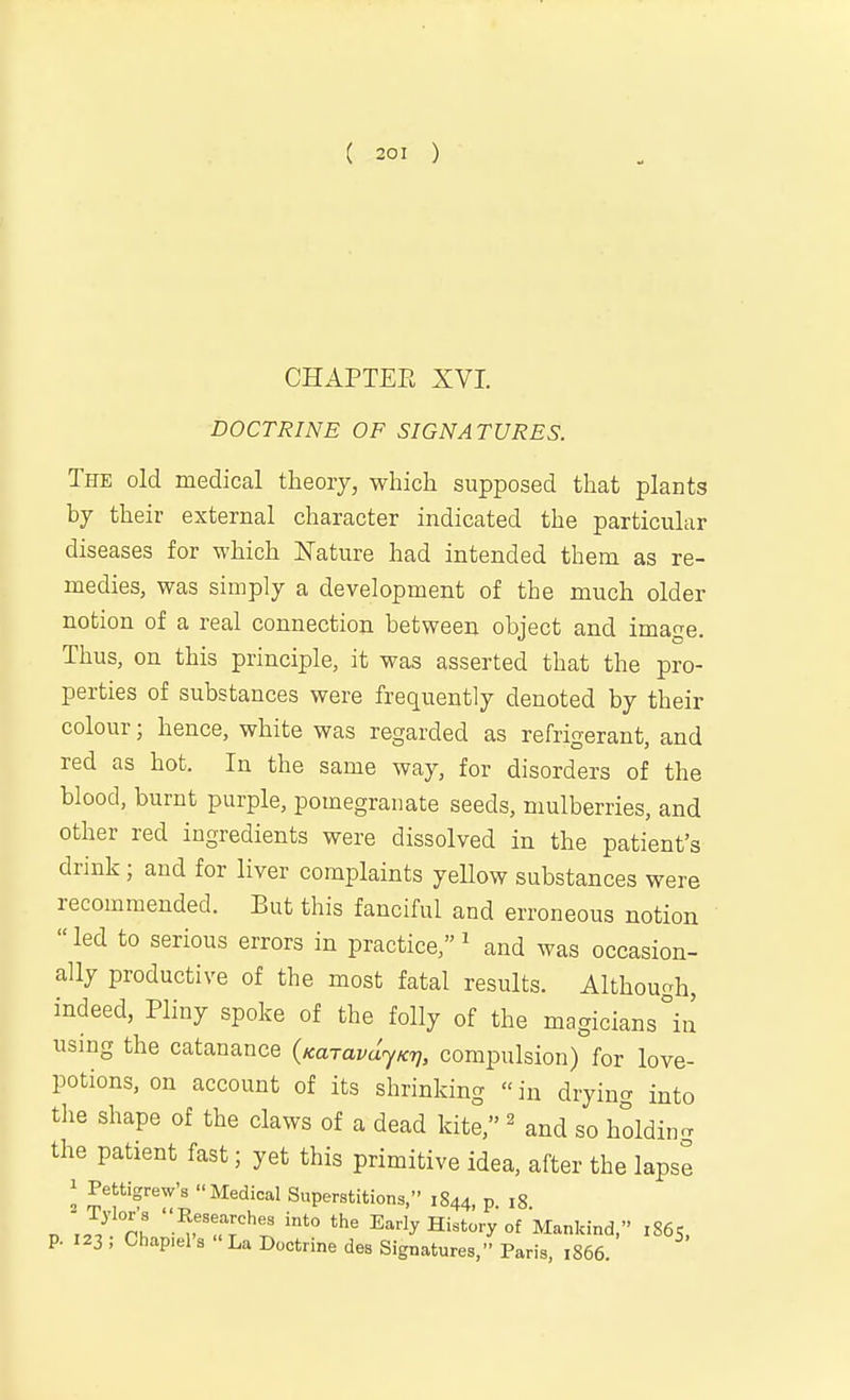 CHAPTEE XVI. DOCTRINE OF SIGNATURES. The old medical theory, which supposed that plants by their external character indicated the particular diseases for which ISTature had intended them as re- medies, was simply a development of the much older notion of a real connection between object and image. Thus, on this principle, it was asserted that the pro- perties of substances were frequently denoted by their colour; hence, white was regarded as refrigerant, and red as hot. In the same way, for disorders of the blood, burnt purple, pomegranate seeds, mulberries, and other red ingredients were dissolved in the patient's drink; and for liver complaints yeUow substances were recommended. But this fanciful and erroneous notion led to serious errors in practice,^ and was occasion- ally productive of the most fatal results. Althouoh, indeed, Pliny spoke of the folly of the magicians °in using the catanance {KaravdjKTj, compulsion) for love- potions, on account of its shrinking «in drying into the shape of the claws of a dead kite, ^ and so holdin- the patient fast; yet this primitive idea, after the lapse 1 Pettigrew's Medical Superstitions, 1844, p. 18. n „/ ■^f'uT''';! Early History of Mankind, 1865, p. 123 ; Chap.el's  La Doctrine des Signatures, Paris, 1866.