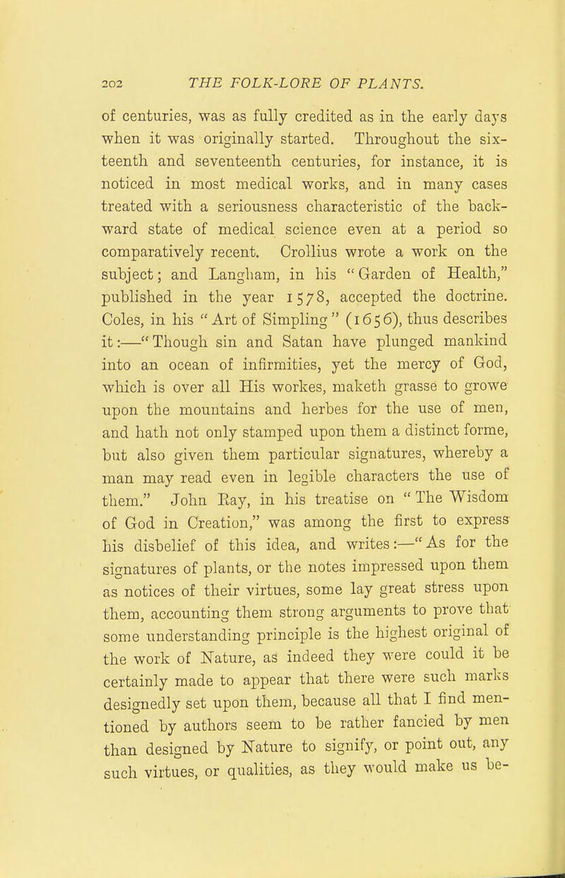 of centuries, was as fully credited as in the early days when it was originally started. Throughout the six- teenth and seventeenth centuries, for instance, it is noticed in most medical works, and in many cases treated with a seriousness characteristic of the back- ward state of medical science even at a period so comparatively recent. Crollius wrote a work on the subject; and Langham, in his  Garden of Health, published in the year 1578, accepted the doctrine. Coles, in his Art of Simpling (1656), thus describes it:—Though sin and Satan have plunged mankind into an ocean of infirmities, yet the mercy of God, which is over all His workes, maketh grasse to growe upon the mountains and herbes for the use of men, and hath not only stamped upon them a distinct forme, but also given them particular signatures, whereby a man may read even in legible characters the use of them. John Eay, in his treatise on  The Wisdom of God in Creation, was among the first to express his disbelief of this idea, and writes:—As for the signatures of plants, or the notes impressed upon them as notices of their virtues, some lay great stress upon them, accounting them strong arguments to prove that some understanding principle is the highest original of the work of Nature, as indeed they were could it be certainly made to appear that there were such marks designedly set upon them, because all that I find men- tioned by authors seem to be rather fancied by men than designed by Nature to signify, or point out, any such virtues, or qualities, as they would make us be-