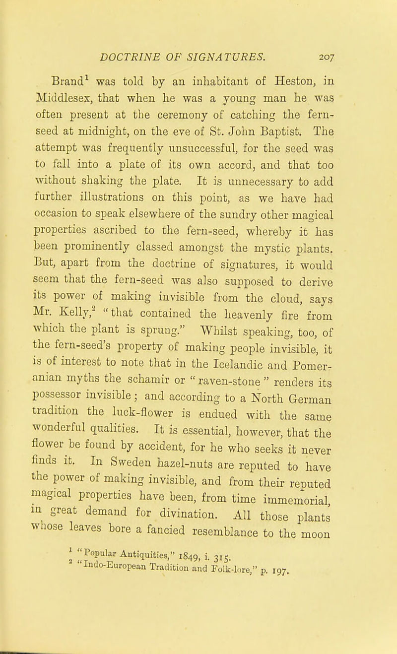 Brand^ was told by an inhabitant of Heston, in Middlesex, that when he was a young man he was often present at the ceremony of catching the fern- seed at midnight, on the eve of St. John Baptist. The attempt was frequently unsuccessful, for the seed was to fall into a plate of its own accord, and that too without shaking the plate. It is unnecessary to add further illustrations on this point, as we have had occasion to speak elsewhere of the sundry other magical properties ascribed to the fern-seed, whereby it has been prominently classed amongst the mystic plants. But, apart from the doctrine of signatures, it would seem that the fern-seed was also supposed to derive its power of making invisible from the cloud, says Mr. Kelly,^ that contained the heavenly fire from which the plant is sprung. Whilst speaking, too, of the fern-seed's property of making people invisible, it is of interest to note that in the Icelandic and Pomer- anian myths the schamir or  raven-stone  renders its possessor invisible; and according to a North German tradition the luck-flower is endued with the same wonderful qualities. It is essential, however, that the flower be found by accident, for he who seeks it never finds it. In Sweden hazel-nuts are reputed to have the power of making invisible, and from their reputed magical properties have been, from time immemorial lu great demand for divination. All those plants waose leaves bore a fancied resemblance to the moon ^ Popular Antiquities, 1849, i. 315. Indo-European Tradition and Folk-lore, p. 197.