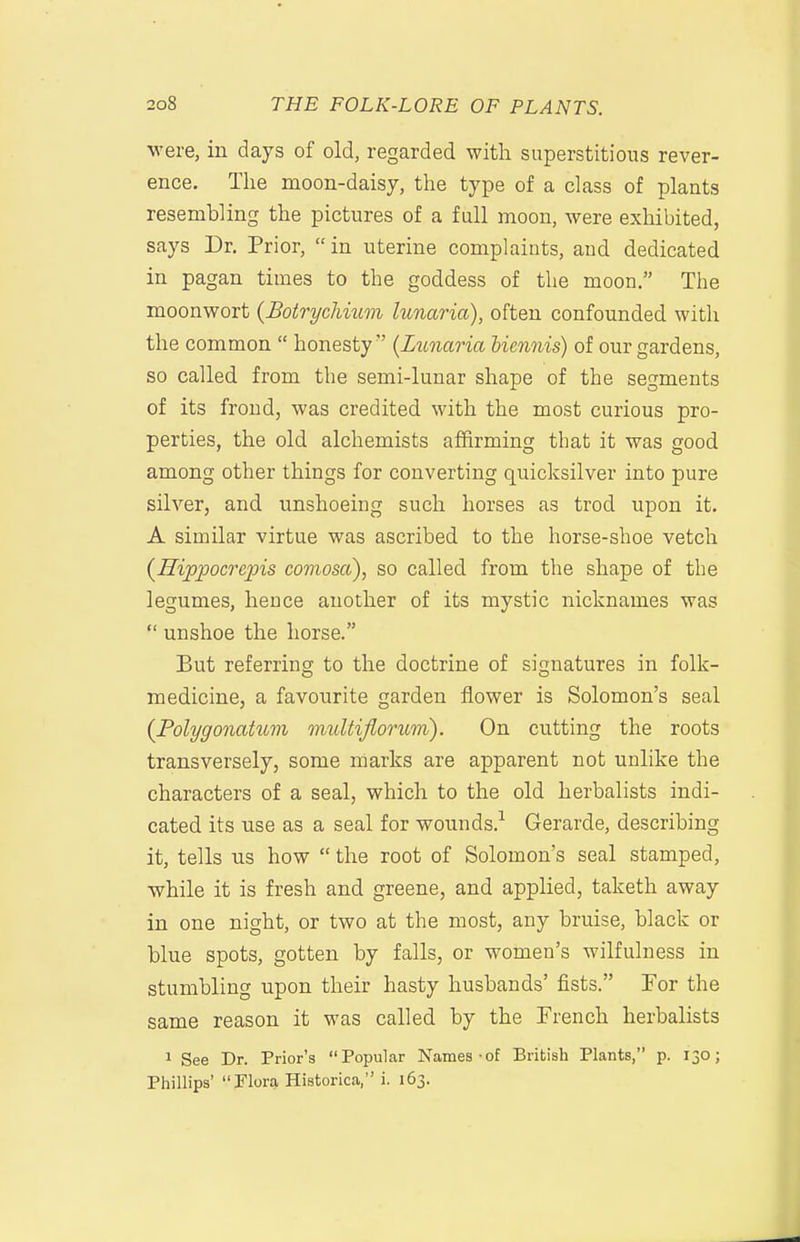 were, in days of old, regarded with superstitious rever- ence. The moon-daisy, the type of a class of plants resembling the pictures of a full moon, were exhibited, says Dr. Prior, in uterine complaints, and dedicated in pagan times to the goddess of the moon. The moonwort {Botrycliium lunaria), often confounded with the common  honesty'' (Jjunaria biennis) of our gardens, so called from the semi-lunar shape of the segments of its frond, was credited with the most curious pro- perties, the old alchemists affirming that it was good among other things for converting quicksilver into pure silver, and unshoeing such horses as trod upon it. A similar virtue was ascribed to the horse-shoe vetch (Hippocrepis eomosa), so called from the shape of the legumes, hence another of its mystic nicknames was  unshoe the horse. But referring to the doctrine of signatures in folk- medicine, a favourite garden flower is Solomon's seal {Polygonatum midtiflorum). On cutting the roots transversely, some marks are apparent not unlike the characters of a seal, which to the old herbalists indi- cated its use as a seal for wounds.-^ Gerarde, describing it, tells us how  the root of Solomon's seal stamped, while it is fresh and greene, and applied, taketh away in one night, or two at the most, any bruise, black or blue spots, gotten by falls, or women's wilfulness in stumbling upon their hasty husbands' fists. For the same reason it was called by the French herbalists 1 See Dr. Prior's Popular Names-of British Plants, p. 130; Piiillips' Flora Historica, i. 163.