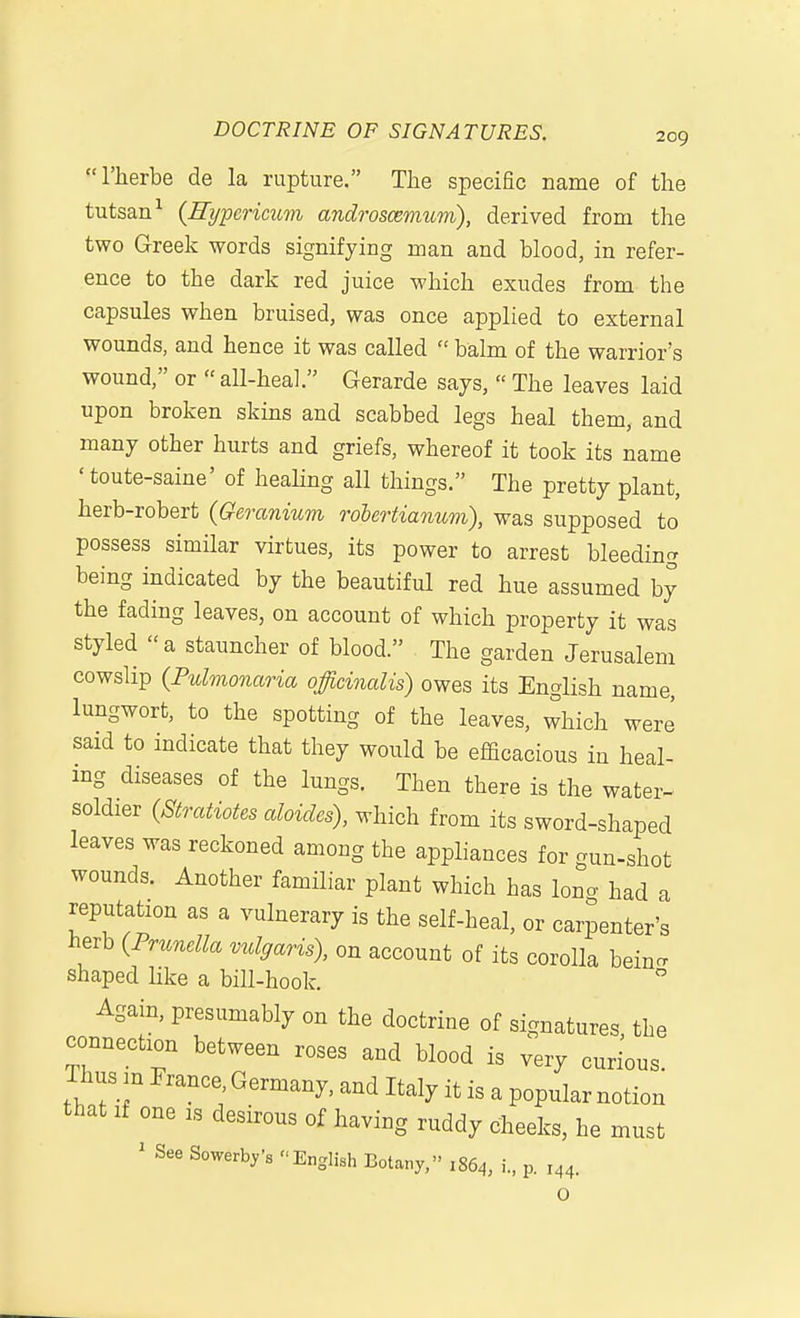 rherbe de la rupture. The specific name of the tutsan^ {Eypericum androscemum), derived from the two Greek words signifying man and blood, in refer- ence to the dark red juice which exudes from the capsules when bruised, was once applied to external wounds, and hence it was called  balm of the warrior's wound, or  all-heal. Gerarde says,  The leaves laid upon broken skins and scabbed legs heal them, and many other hurts and griefs, whereof it took its name ' toute-saine' of heahng all things. The pretty plant, herb-robert {Geranium rohertianum), was supposed to possess similar virtues, its power to arrest bleeding being indicated by the beautiful red hue assumed by the fading leaves, on account of which property it was styled a stauncher of blood. The garden Jerusalem cowslip (Pulmonaria officinalis) owes its English name, lungwort, to the spotting of the leaves, which were said to indicate that they would be efficacious in heal- ing diseases of the lungs. Then there is the water- soldier {Stratiotes abides), which from its sword-shaped leaves was reckoned among the appliances for gun-shot wounds. Another familiar plant which has long had a reputation as a vulnerary is the self-heal, or carpenter's herb (Prunella vulgaris), on account of its corolla bein- shaped like a bill-hook. Again, presumably on the doctrine of signatures, the connection between roses and blood is very curious. Thus :n France, Germany, and Italy it is a popular notion that If one is desirous of having ruddy cheeks, he must ' See Sowerby's English Botany, 1864, i., p. 144. O