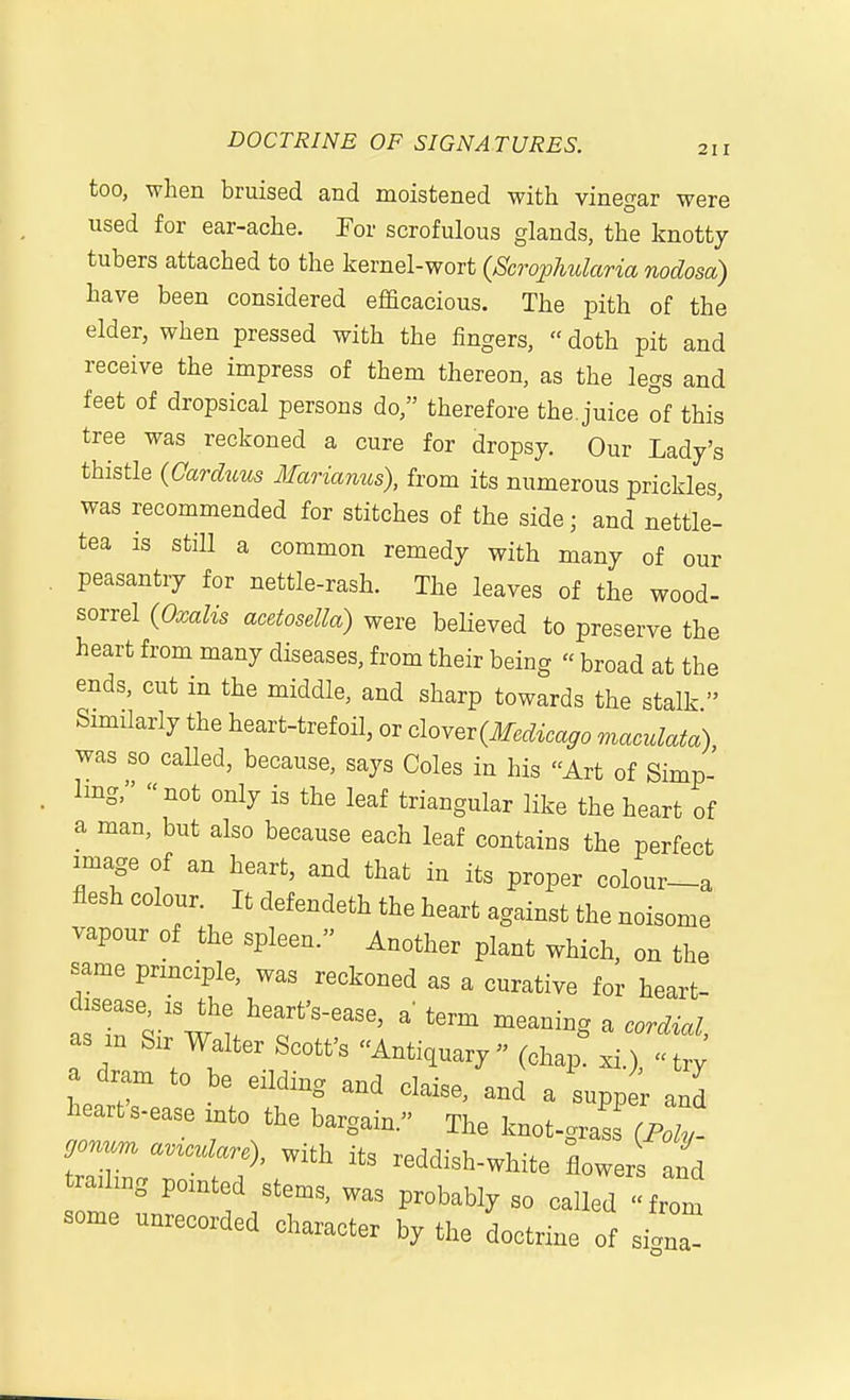 too, when bruised and moistened with vinegar were used for ear-ache. For scrofulous glands, the knotty tubers attached to the kernel-wort {Scrophularia nodosa) have been considered efficacious. The pith of the elder, when pressed with the iingers,  doth pit and receive the impress of them thereon, as the legs and feet of dropsical persons do, therefore the. juice of this tree was reckoned a cure for dropsy. Our Lady's thistle {Carduus Marianus), from its numerous prickles, was recommended for stitches of the side; and nettle- tea is still a common remedy with many of our peasantry for nettle-rash. The leaves of the wood- sorrel {Oxalis acetosella) were believed to preserve the heart from many diseases, from their being « broad at the ends, cut in the middle, and sharp towards the stalk  Similarly the heart-trefoil, or clo^ev {Medicago maculata) was so called, because, says Coles in his Art of Simp- Img, not only is the leaf triangular like the heart of a man, but also because each leaf contains the perfect image of an heart, and that in its proper colour-a flesh colour. It defendeth the heart against the noisome vapour of the spleen. Another plant which, on the same principle, was reckoned as a curative for heart- disease, is the heart's-ease, a term meaning a cordial as m Sir Walter Scott's Antiquary (ohap^ ^^f, ^ a dram to be eliding and claise, and a supper and heart s-ease into the bargain. The knot-gra^s (pZ rr reddish-white flowerf nd trailmg pointed stems, was probably so called from some unrecorded character by the doctrine of silna