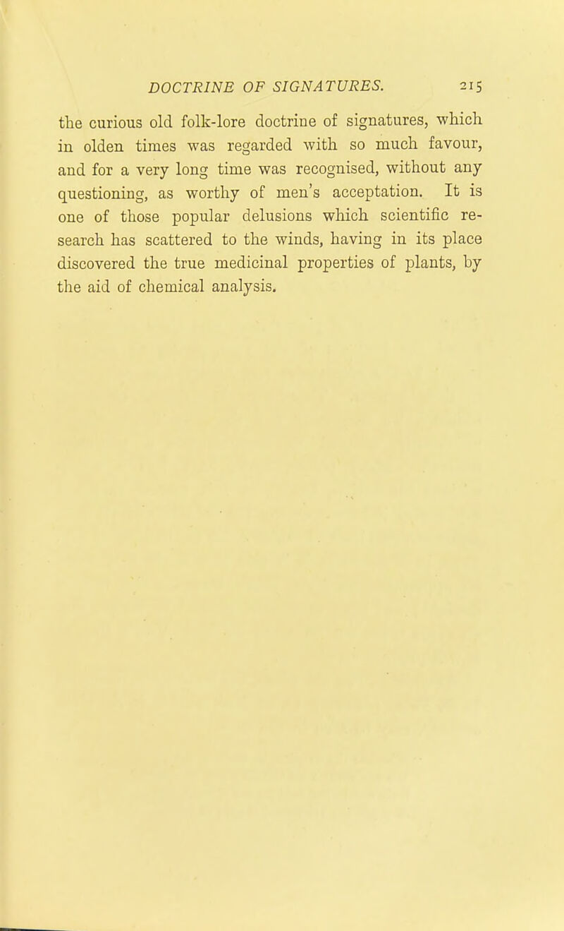 the curious old folk-lore doctrine of signatures, which in olden times was regarded with so much favour, and for a very long time was recognised, without any questioning, as worthy of men's acceptation. It is one of those popular delusions which scientific re- search has scattered to the winds, having in its place discovered the true medicinal properties of plants, by the aid of chemical analysis.