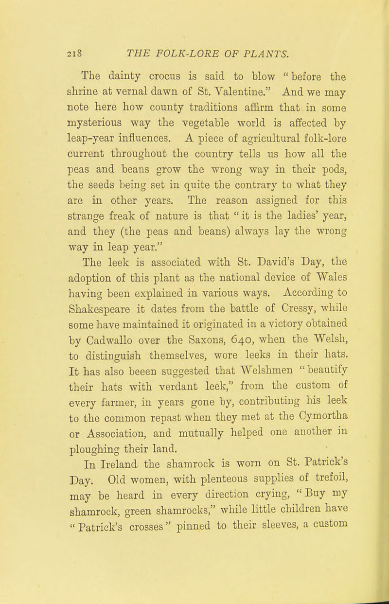 The dainty crocus is said to blow before the shrine at vernal dawn of St. Valentine. And we may- note here how county traditions affirm that in some mysterious way the vegetable world is affected by leap-year influences. A piece of agricultural folk-lore current throughout the country tells us how all the peas and beans grow the wrong way in their pods, the seeds being set in quite the contrary to what they are in other years. The reason assigned for this strange freak of nature is that  it is the ladies' year, and they (the peas and beans) always lay the wrong way in leap year. The leek is associated with St. David's Day, the adoption of this plant as the national device of Wales having been explained in various ways. According to Shakespeare it dates from the battle of Cressy, while some have maintained it originated in a victory obtained by Cadwallo over the Saxons, 640, when the Welsh, to distinguish themselves, wore leeks in their hats. It has also beeen suggested that Welshmen  beautify their hats with verdant leek, from the custom of every farmer, in years gone by, contributing his leek to the common repast when they met at the Cymortha or Association, and mutually helped one another in ploughing their land. In Ireland the shamrock is worn on St. Patrick's Day. Old women, with plenteous supplies of trefoil, may be heard in every direction crying, Buy my shamrock, green shamrocks, while little children have  Patrick's crosses pinned to their sleeves, a custom