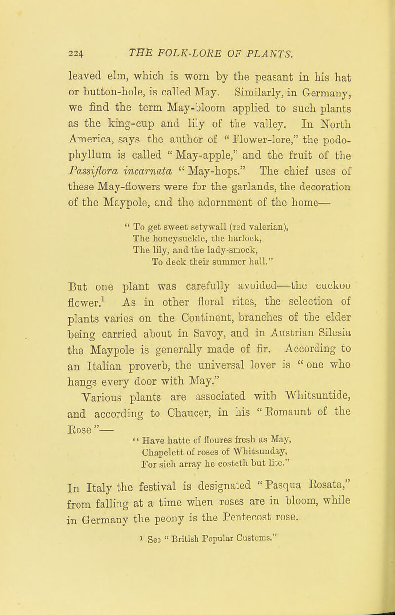 leaved elm, which is worn by the peasant in his hat or button-hole, is called May. Similarly, in Germany, we find the term May-bloom applied to such plants as the king-cup and lily of the valley. In North America, says the author of  Flower-lore, the podo- phyllum is called  May-apple, and the fruit of the Passijiora incarnata  May-hops. The chief uses of these May-flowers were for the garlands, the decoration of the Maypole, and the adornment of the home—  To get sweet setywall (red valerian), The honeysuckle, the harlock, The lily, and the lady-smock, To deck their summer hall. But one plant was carefully avoided—the cuckoo flower.-^ As in other floral rites, the selection of plants varies on the Continent, branches of the elder being carried about in Savoy, and in Austrian Silesia the Maypole is generally made of fir. According to an Italian proverb, the universal lover is  one who hangs every door with May. Various plants are associated with Whitsuntide, and according to Chaucer, in his Eomaunt of the Eose —  Have hatte of floures fresh as May, Chapelett of roses of Whitsunday, For sich array he costeth hut lite. In Italy the festival is designated  Pasqua Eosata, from falling at a time when roses are in bloom, while in Germany the peony is the Pentecost rose. 1 See  British Popular Customs.