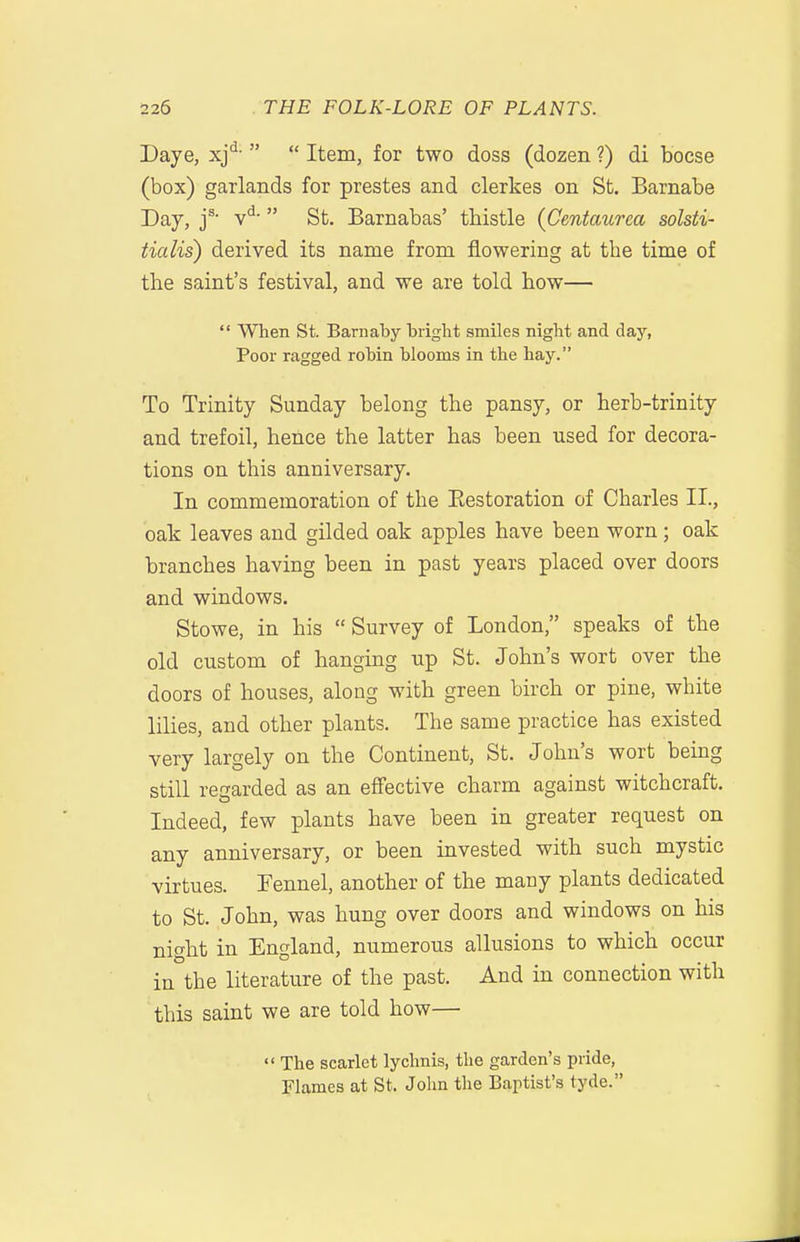 Daye, xj*^-   Item, for two doss (dozen ?) di bocse (box) garlands for prestes and clerkes on St. Barnabe Day, j^ v*^'  St. Barnabas' thistle (Centaurea solsti- tialis) derived its name from flowering at the time of the saint's festival, and we are told how—  When St. Bariiaby bright smiles night and day, Poor ragged robin blooms in the hay. To Trinity Sunday belong the pansy, or herb-trinity and trefoil, hence the latter has been used for decora- tions on this anniversary. In commemoration of the Eestoration of Charles II., oak leaves and gilded oak apples have been worn; oak branches having been in past years placed over doors and windows. Stowe, in his  Survey of London, speaks of the old custom of hanging up St. John's wort over the doors of houses, along with green birch or pine, white lilies, and other plants. The same practice has existed very largely on the Continent, St. John's wort being still regarded as an effective charm against witchcraft. Indeed, few plants have been in greater request on any anniversary, or been invested with such mystic virtues. Fennel, another of the many plants dedicated to St. John, was hung over doors and windows on his night in England, numerous allusions to which occur in the literature of the past. And in connection with this saint we are told how—  The scarlet lychnis, the garden's pride, Flames at St. John the Baptist's tyde.