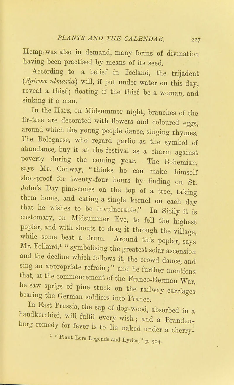 Hemp, was also in demand, many forms of divination having been practised by means of its seed. According to a belief in Iceland, the trijadent (SpircBa ulmaria) will, if put under water on this day, reveal a thief; floating if the thief be a woman, and sinking if a man. In the Harz, on Midsummer night, branches of the fir-tree are decorated with flowers and coloured ecras around which the young people dance, singing rhymes' The Bolognese, who regard garlic as the symbol of abundance, buy it at the festival as a charm against poverty during the coming year. The Bohemian, says Mr. Conway, thinks he can make himself shot-proof for twenty-four hours by finding on St. John's Day pine-cones on the top of a tree, takin^ them home, and eating a single kernel on each day that he wishes to be invulnerable. In Sicily it is customary, on Midsummer Eve, to fell the highest poplar, and with shouts to drag it through the villao-e while some beat a drum. Around this poplar, says' Mr. rolkard,^ - symbolising the greatest solar ascension and the decline which foUows it, the crowd dance and sing an appropriate refrain; and he further mentions that, at the commencement of the Franco-German War he saw sprigs of pine stuck on the railway carriages' bearmg the German soldiers into Prance In East Prussia, the sap of dog-wood, absorbed in a handkerchief, will fulfil every wish; and a Branden- burg remedy for fever is to lie naked under a cherry- Plant Lore Legends and Lyrics, p. 504.