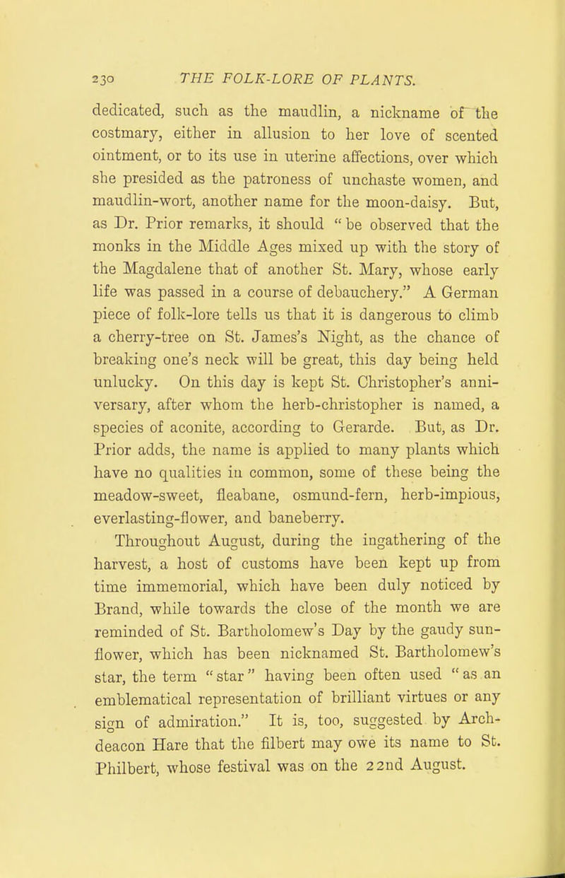 dedicated, sucli as the maudlin, a nickname ortlie costmary, either in allusion to her love of scented ointment, or to its use in uterine affections, over which she presided as the patroness of unchaste women, and maudlin-wort, another name for the moon-daisy. But, as Dr. Prior remarks, it should  be observed that the monks in the Middle Ages mixed up with the story of the Magdalene that of another St. Mary, whose early life was passed in a course of debauchery. A German piece of folk-lore tells us that it is dangerous to climb a cherry-tree on St. James's Mght, as the chance of breaking one's neck will be great, this day being held unlucky. On this day is kept St. Christopher's anni- versary, after whom tbe herb-christopher is named, a species of aconite, according to Gerarde. But, as Dr. Prior adds, the name is applied to many plants which have no qualities in common, some of these being the meadow-sweet, fleabane, osmund-fern, herb-impious, everlasting-flower, and baneberry. Throughout August, during the ingathering of the harvest, a host of customs have been kept up from time immemorial, which have been duly noticed by Brand, while towards the close of the month we are reminded of St. Bartholomew's Day by the gaudy sun- flower, which has been nicknamed St. Bartholomew's star, the term star having been often used  as an emblematical representation of brilliant virtues or any sign of admiration. It is, too, suggested by Arch- deacon Hare that the filbert may owe its name to St. Philbert, whose festival was on the 22nd August.