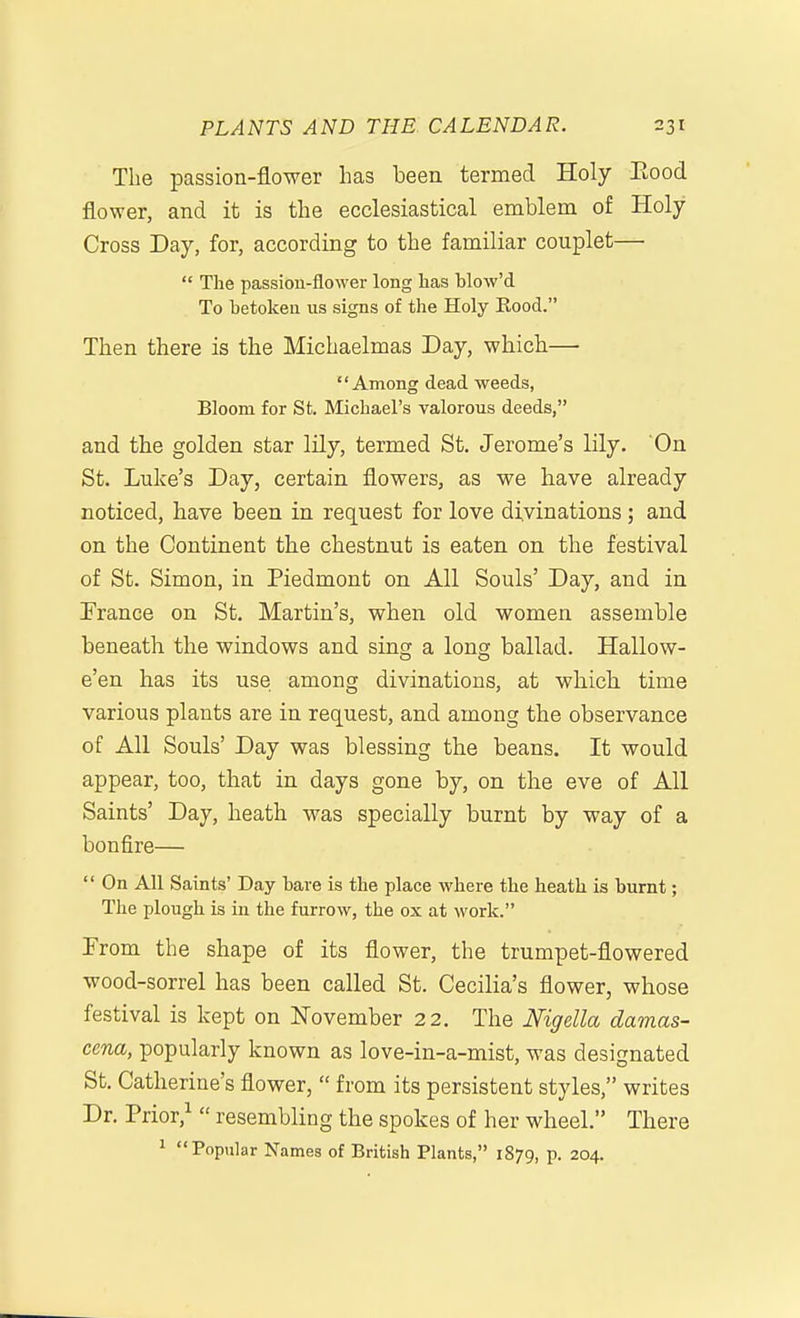 The passion-flower has been termed Holy Eood flower, and it is the ecclesiastical emblem of Holy Cross Day, for, according to the familiar couplet—  The passion-flower long has blow'd To betoken us signs of the Holy Eood. Then there is the Michaelmas Day, which— Among dead weeds, Bloom for St. Michael's valorous deeds, and the golden star lily, termed St. Jerome's lily. On St. Luke's Day, certain flowers, as we have already noticed, have been in request for love divinations; and on the Continent the chestnut is eaten on the festival of St. Simon, in Piedmont on All Souls' Day, and in France on St. Martin's, when old women assemble beneath the windows and sing a long ballad. Hallow- e'en has its use among divinations, at which time various plants are in request, and among the observance of All Souls' Day was blessing the beans. It would appear, too, that in days gone by, on the eve of All Saints' Day, heath was specially burnt by way of a bonfire—  On All Saints' Day bare is the place where the heath is burnt; The plough is in the furrow, the ox at work. From the shape of its flower, the trumpet-flowered wood-sorrel has been called St. Cecilia's flower, whose festival is kept on November 22. The Nigella damas- cena, popularly known as love-in-a-mist, was designated St. Catherine's flower,  from its persistent styles, writes Dr. Prior,^  resembling the spokes of her wheel. There 1 Popular Names of British Plants, 1879, p. 204.