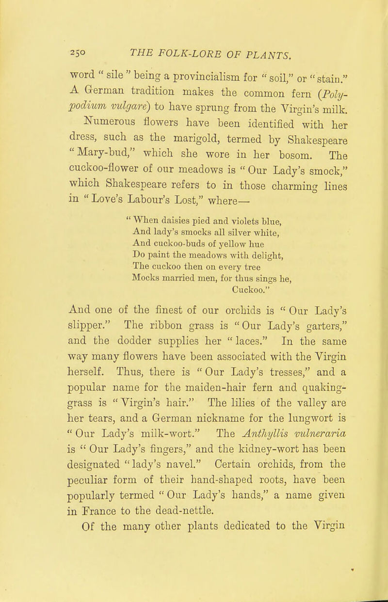 word  sile  being a provincialism for  soil, or  stain. A German tradition makes the common fern (Poly- podium vulgare) to have sprung from the Virgin's milk. Numerous flowers have been identified with her dress, such as the marigold, termed by Shakespeare Mary-bud, which she wore in her bosom. The cuckoo-flower of our meadows is  Our Lady's smock, which Shakespeare refers to in those charmino- lines in  Love's Labour's Lost, where—  When daisies pied and violets Mue, And lady's smocks all silver white, And cuckoo-huds of yellow hue Do paint the meadows with delight, The cuckoo then on every tree Mocks married men, for thus sings he, Cuckoo. And one of the finest of our orchids is  Our Lady's slipper. The ribbon grass is Our Lady's garters, and the dodder supplies her  laces. In the same way many flowers have been associated with the Virgin herself. Thus, there is  Our Lady's tresses, and a popular name for the maiden-hair fern and quaking- grass is  Virgin's hair. The lilies of the valley are her tears, and a German nickname for the lungwort is  Our Lady's milk-wort. The Anthyllis vidneraria is  Our Lady's fingers, and the kidney-wort has been designated lady's navel. Certain orchids, from the peculiar form of their hand-shaped roots, have been popularly termed  Our Lady's hands, a name given in Trance to the dead-nettle. Of the many other plants dedicated to the Virgin