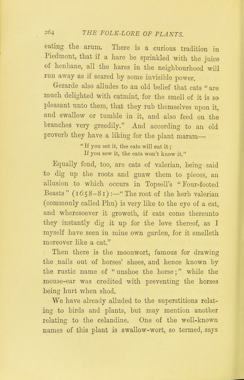 eating the arum. There is a curious tradition in Piedmont, that if a hare be sprinkled with the juice of henbane, all the hares in the neighbourhood will run away as if scared by some invisible power. Gerarde also alludes to an old belief that cats  are much delighted with catmint, for the smell of it is so pleasant unto them, that they rub themselves upon it, and swallow or tumble in it, and also feed on the branches very greedily. And according to an old proverb they have a liking for the plant maram—  If you set it, the cats will eat it; If you sow it, the cats won't know it. Equally fond, too, are cats of valerian, being said to dig up the roots and gnaw them to pieces, an allusion to which occurs in Topsell's Four-footed Beasts (1658-81) :— The root of the herb valerian (commonly called Phu) is very like to the eye of a cat, and wheresoever it groweth, if cats come thereunto they instantly dig it up for the love thereof, as I myself have seen in mine own garden, for it smelleth moreover like a cat. Then there is the moonwort, famous for drawing the nails out of horses' shoes, and hence known by the rustic name of  unshoe the horse; while the mouse-ear was credited with preventing the horses being hurt when shod. We have already alluded to the superstitions relat- ing to birds and plants, but may mention another relating to the celandine. One of the well-known names of this plant is swallow-wort, so termed, says