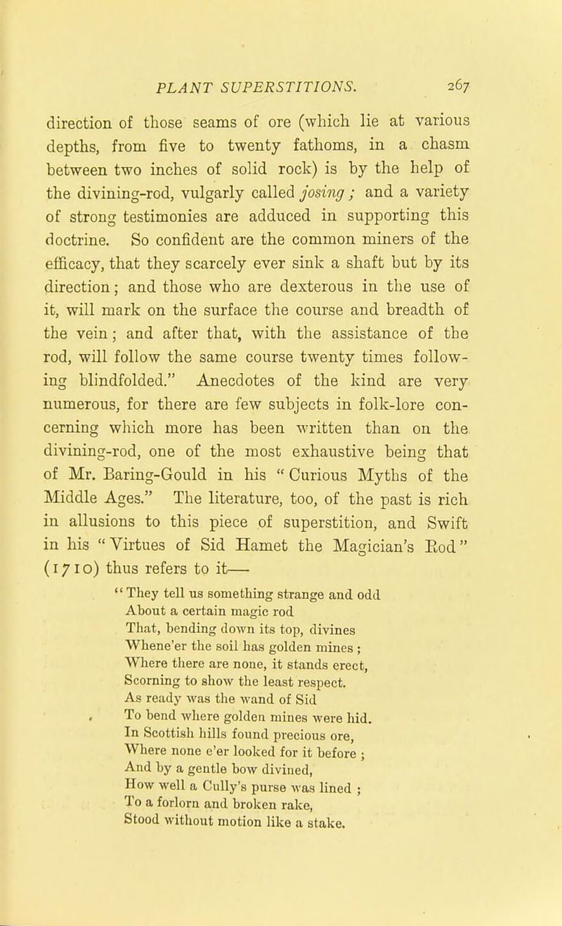 direction of those seams of ore (which lie at various depths, from five to twenty fathoms, in a chasm between two inches of solid rock) is by the help of the divining-rod, vulgarly called josing ; and a variety of strong testimonies are adduced in supporting this doctrine. So confident are the common miners of the efficacy, that they scarcely ever sink a shaft but by its direction; and those who are dexterous in the use of it, will mark on the surface the course and breadth of the vein; and after that, with the assistance of the rod, will follow the same course twenty times follow- ing blindfolded. Anecdotes of the kind are very numerous, for there are few subjects in folk-lore con- cerning which more has been M'ritten than on the divining-rod, one of the most exhaustive being that of Mr. Baring-Gould in his  Curious Myths of the Middle Ages. The literature, too, of the past is rich in allusions to this piece of superstition, and Swift in his Virtues of Sid Hamet the Magician's Eod (171 o) thus refers to it—  They tell us something strange and odd About a certain magic rod That, bending down its top, divines Whene'er the soil has golden mines ; Where there are none, it stands erect, Scorning to show the least respect. As ready was the wand of Sid To hend where golden mines were hid. In Scottish hills found precious ore, Where none e'er looked for it before ; And by a gentle bow divined, How well a Cully's purse was lined ; To a forlorn and broken rake, Stood without motion like a stake.