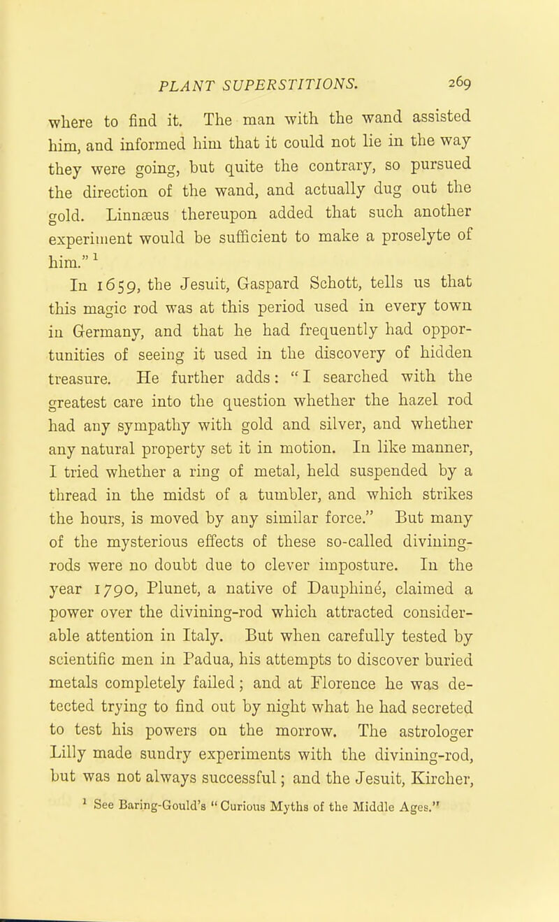 where to find it. The man with the wand assisted him, and informed him that it could not lie in the way they were going, but quite the contrary, so pursued the direction of the wand, and actually dug out the gold. Linnteus thereupon added that such another experiment would be sufficient to make a proselyte of him.' In 1659, the Jesuit, Gaspard Schott, tells us that this magic rod was at this period used in every town in Germany, and that he had frequently had oppor- tunities of seeing it used in the discovery of hidden treasure. He further adds:  I searched with the greatest care into the question whether the hazel rod had any sympathy with gold and silver, and whether any natural property set it in motion. In like manner, I tried whether a ring of metal, held suspended by a thread in the midst of a tumbler, and which strikes the hours, is moved by any similar force. But many of the mysterious effects of these so-called divining- rods were no doubt due to clever imposture. In the year 1790, Plunet, a native of Dauphine, claimed a power over the divining-rod which attracted consider- able attention in Italy. But when carefully tested by scientific men in Padua, his attempts to discover buried metals completely failed; and at Florence he was de- tected trying to find out by night what he had secreted to test his powers on the morrow. The astrologer Lilly made sundry experiments with the divining-rod, but was not always successful; and the Jesuit, Kircher, ^ See Baring-Gould's  Curious Myths of the Middle Ages.