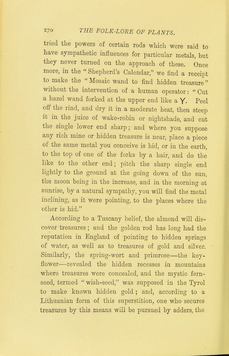 tried the powers of certain rods which were said to have sympathetic influences for particular metals, but they never turned on the approach of these. Once more, in the « Shepherd's Calendar, we find a receipt to make the  Mosaic wand to find hidden treasure without the intervention of a human operator:  Cut a hazel wand forked at the upper end like a Y- Peel off the rind, and dry it in a moderate heat, then steep It in the juice of wake-robin or nightshade, and cut the single lower end sharp; and where you suppose any rich mine or hidden treasure is near, place a piece of the same metal you conceive is hid, or in the earth, to the top of one of the forks by a hair, and do the like to the other end; pitch the sharp single end lightly to the ground at the going down of the sun, the moon being in the increase, and in the morning at sunrise, by a natural sympathy, you will find the metal inclining, as it were pointing, to the places where the other is hid. According to a Tuscany belief, the almond will dis- cover treasures ; and the golden rod has long had the reputation in England of pointing to hidden springs of water, as well as to treasures of gold and silver. Similarly, the spring-wort and primrose—the key- flower—revealed the hidden recesses in mountains where treasures were concealed, and the mystic fern- seed, termed  wish-seed, was supposed in the Tyrol to make known hidden gold; and, according to a Lithuanian form of this superstition, one who secures treasures by this means will be pursued by adders, the