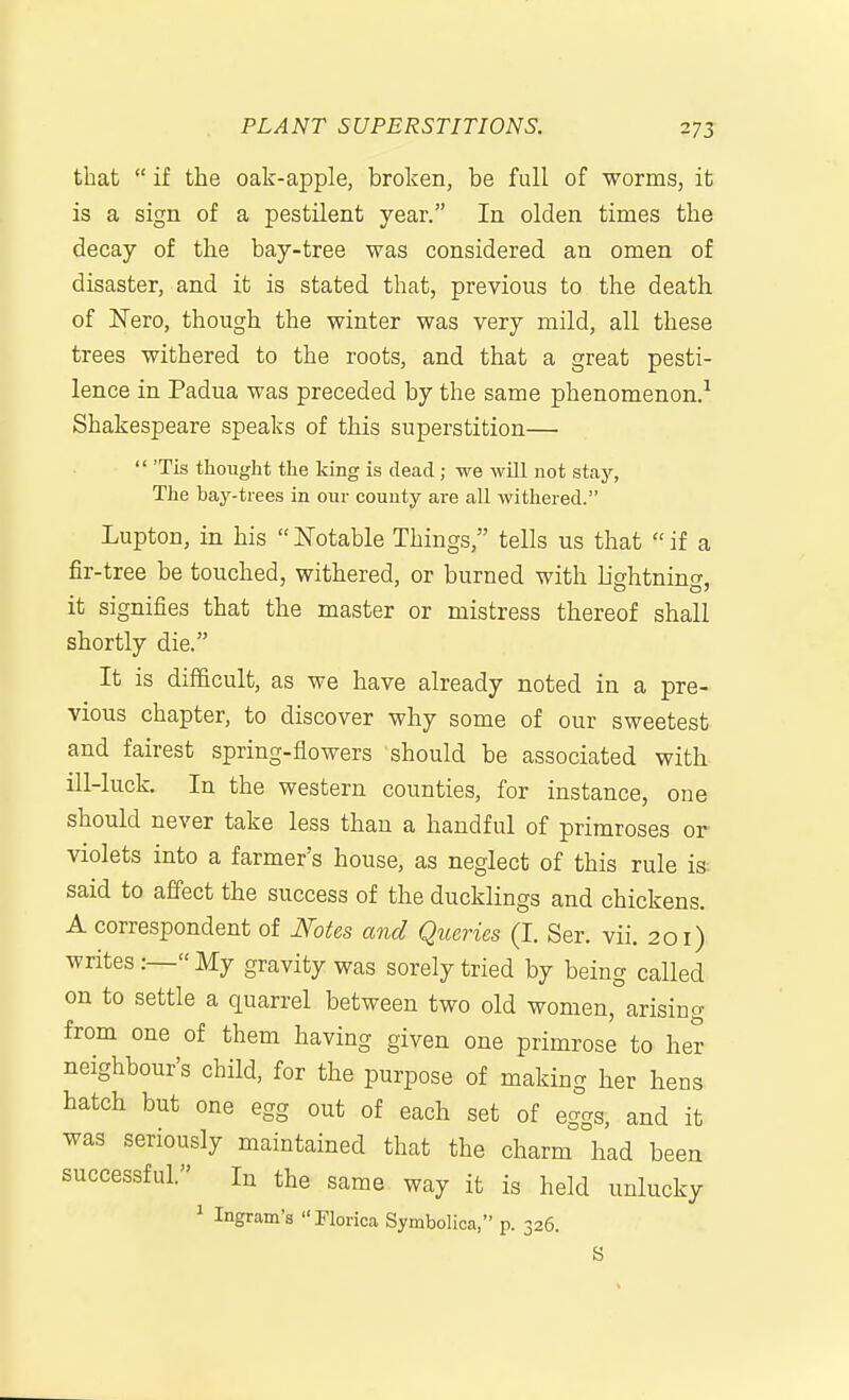 that if the oak-apple, broken, be full of worms, it is a sign of a pestilent year. In olden times the decay of the bay-tree was considered an omen of disaster, and it is stated that, previous to the death of ISTero, though the winter was very mild, all these trees withered to the roots, and that a great pesti- lence in Padua was preceded by the same phenomenon.^ Shakespeare speaks of this superstition—  'Tis thought the king is dead; we will not stay, The bay-trees in our couuty are all withered. Lupton, in his  i^otable Things, tells us that  if a fir-tree be touched, withered, or burned with lightning, it signifies that the master or mistress thereof shall shortly die. It is difficult, as we have already noted in a pre- vious chapter, to discover why some of our sweetest and fairest spring-flowers should be associated with ill-luck. In the western counties, for instance, one should never take less than a handful of primroses or violets into a farmer's house, as neglect of this rule is- said to affect the success of the ducklings and chickens. A correspondent of JVotes and Queries (I. Ser. vii. 201) writes:—My gravity was sorely tried by being called on to settle a quarrel between two old women, arising from one of them having given one primrose to her neighbour's child, for the purpose of making her hens hatch but one egg out of each set of eggs, and it was seriously maintained that the charm had been successful. In the same way it is held unlucky 1 Ingram's Florica Symbolica, p. 326.