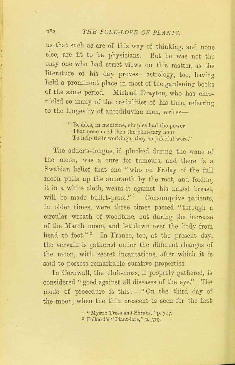 US that such as are of this way of thinking, and none else, are fit to be physicians. But he was not the only one who had strict views on this matter, as the literature of his day proves—astrology, too, having held a prominent place in most of the gardening books of the same period. Michael Drayton, who has chro- nicled so many of the credulities of his time, referring to the longevity of antediluvian men, writes—  Besides, in medicine, simples liad the power Tliat none need then the phanetaiy hour To help their worlcinge, they so juicefid were. The adder's-tongue, if plucked during the wane of the moon, was a cure for tumours, and there is a Swabian belief that one who on Friday of the full moon pulls up the amaranth by the root, and folding it in a white cloth, wears it against his naked breast, will be made bullet-proof. ^ Consumptive patients, in olden times, were three times passed through a circular wreath of woodbine, cut during the increase of the March moon, and let down over the body from head to foot. ^ In France, too, at the present day, the vervain is gathered under the different changes of the moon, with secret incantations, after which it is said to possess remarkable curative properties. In Cornwall, the club-moss, if properly gathered, is considered  good against all diseases of the eye. The mode of procedure is this:— On the third day of the moon, when the thin crescent is seen for the first ^ Mystic Trees and Shrubs, p. 717. 2 Folkard's Plant-lore, p. 379.