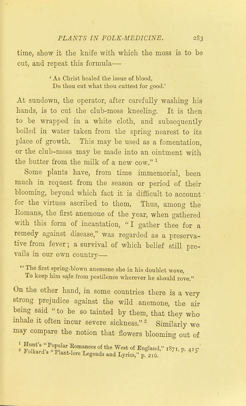 PLANTS IN FOLK-MEDICINE. 283 time, show it the knife with which the moss is to be cut, and repeat this formula— ' As Christ healed the issue of blood, Do thou cut what thou cuttest for good.' At sundown, the operator, after carefully washing his hands, is to cut the club-moss kneeling. It is then to be wrapped in a white cloth, and subsequently boiled in water taken from the spring nearest to its place of growth. This may be used as a fomentation, or the club-moss may be made into an ointment with the butter from the milk of a new cow. ^ Some plants have, from time immemorial, been much in request from the season or period of their blooming, beyond which fact it is difficult to account • for the virtues ascribed to them. Thus, among the Eomans, the first anemone of the year, when gathered with this form of incantation, I gather thee for a remedy against disease, was regarded as a preserva- tive from fever; a survival of which belief still pre- vails in our own country—  The first sprlng-blown anemone she in his doublet wove, To keep him safe from pestilence Avherever he should rove. On the other hand, in some countries there is a very strong prejudice against the wild anemone, the air being said to be so tainted by them, that they who inhale it often incur severe sickness. ^ Similarly we may compare the notion that flowers blooming out of ^ fT'11'X''\^°'^T'' °^ ^''^ England, 1871, p. 415- rolkard s Plant-lore Legends and Lyrics, p. 216. ' ' ^ ^ ^