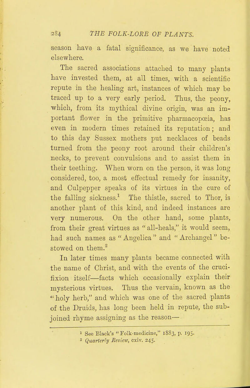 season have a fatal significance, as we have noted elsewhere. The sacred associations attached to many plants have invested them, at all times, with a scientific repute in the heaHng art, instances of which may be traced up to a very early period. Thus, the peony, which, from its mythical divine origin, was an im- portant flower in the primitive pharmacopoeia, has even in modern times retained its reputation; and to this day Sussex mothers put necklaces of beads turned from the peony root around their children's necks, to prevent convulsions and to assist them in their teething. When worn on the person, it was long considered, too, a most effectual remedy for insanity, and Culpepper speaks of its virtues in the cure of the falling sickness.^ The thistle, sacred to Thor, is another plant of this kind, and indeed instances are very numerous. On the other hand, some plants, from their great virtues as  all-heals, it would seem, had such names as  Angelica  and  Archangel be- stowed on them.^ In later times many plants became connected with the name of Christ, and with the events of the cruci- fixion itself—facts which occasionally explain their mysterious virtues. Thus the vervain, known as the  holy herb, and which was one of the sacred plants of the Druids, has long been held in repute, the sub- joined rhyme assigning as the reason— 1 See Black's Folk-medicine, 1S83, p. 195. Quarterly Review, cxiv. 245.