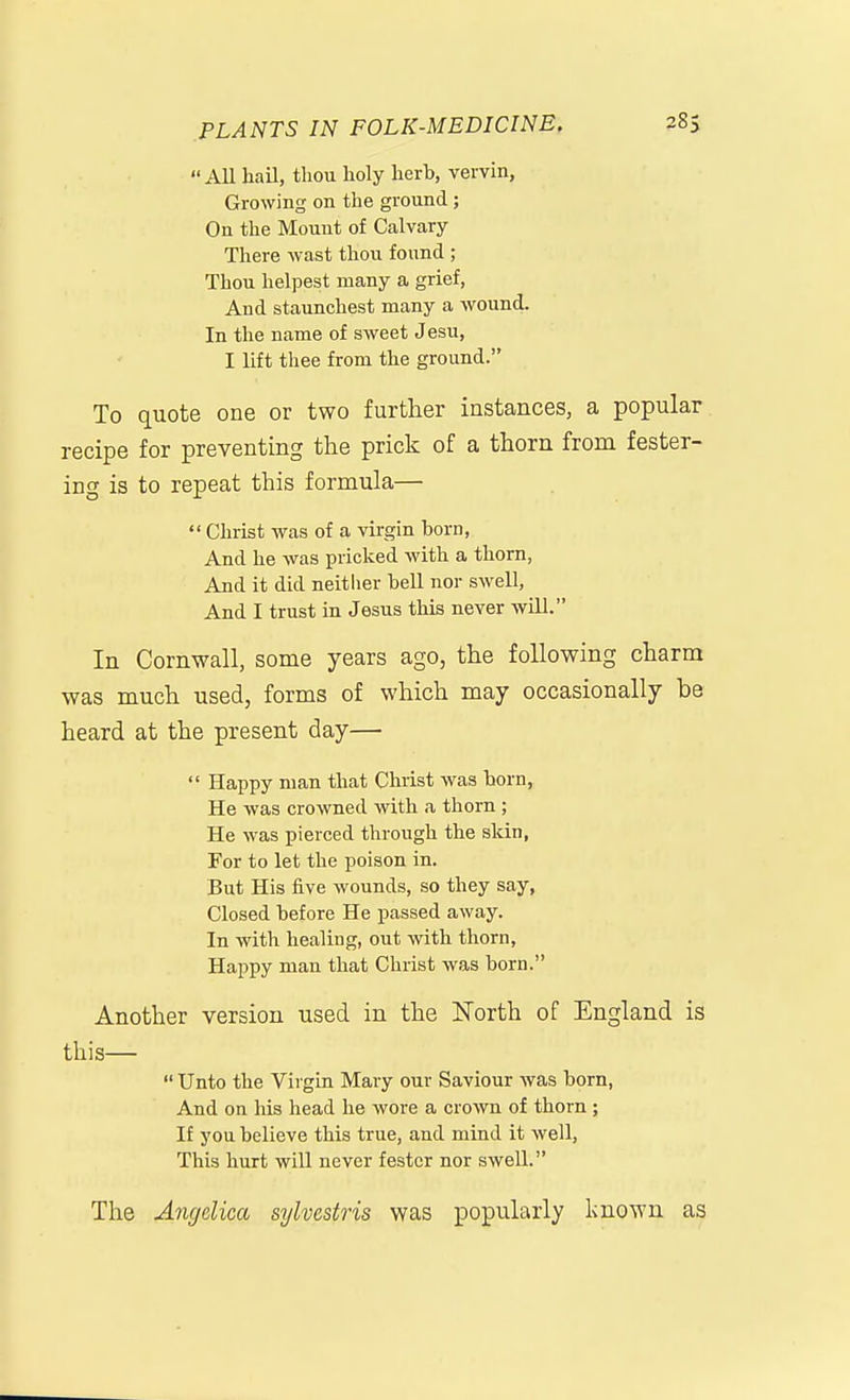 All hail, thou holy herh, vervin, Growing on the ground; On the Mount of Calvary- There wast thou found; Thou helpest many a grief, And staunchest many a wound. In the name of sweet Jesu, I lift thee from the ground. To quote one or two further instances, a popular recipe for preventing the prick of a thorn from fester- ing is to repeat this formula—  Christ was of a virgin born, And he was pricked with a thorn, And it did neitlier hell nor swell, And I trust in Jesus this never will. In Cornwall, some years ago, the following charm was much used, forms of which may occasionally be heard at the present day—  Happy man that Christ was horn, He was crowned with a thorn ; He was pierced through the skin, For to let the poison in. But His five wounds, so they say, Closed hefore He passed away. In with healing, out with thorn, Happy man that Christ was born. Another version used in the North of England is this—  Unto the Virgin Mary our Saviour was born, And on his head he wore a crown of thorn; If you believe this true, and mind it well. This hurt will never fester nor swell. The Angelica sylvestris was popularly known as