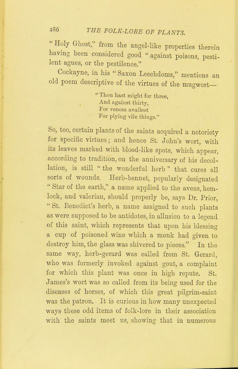 Holy Ghost, from the angel-like properties therein having been considered good against poisons, pesti- lent agues, or the pestilence. Cockayne, in his  Saxon Leechdoms, mentions an old poem descriptive of the virtues of the mugwort—  Thou hast might for three, And against thirty, For venom availest For plying vile things. So, too, certain plants of the saints acquired a notoriety for specific virtues; and hence St. John's wort, with its leaves marked with blood-like spots, which appear, according to tradition, on the anniversary of his decol- lation, is still the wonderful herb that cures all sorts of wounds. Herb-bennet, popularly designated  Star of the earth, a name applied to the avens, hem- lock, and valerian, should properly be, says Dr. Prior,  St. Benedict's herb, a name assigned to such plants as were supposed to be antidotes, in allusion to a legend of this saint, which represents that upon his blessing a cup of poisoned wine which a monk had given to destroy him, the glass was shivered to pieces. In the same way, herb-gerard was called from St. Gerard, who was formerly invoked against gout, a complaint for which this plant was once in high repute. St. James's wort was so called from its being used for the diseases of horses, of which this great pilgrim-saint was the patron. It is curious in how many unexpected ways these odd items of folk-lore in their association with the saints meet us, showing that in numerous