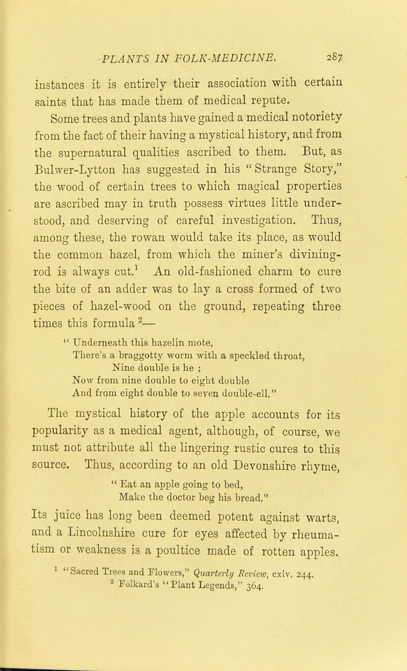 instances it is entirely their association with certain saints that has made them of medical repute. Some trees and plants have gained a medical notoriety from the fact of their having a mystical history, and from the supernatural qualities ascribed to them. But, as Bulwer-Lytton has suggested in his Strange Story, the wood of certain trees to which magical properties are ascribed may in truth possess virtues little under- stood, and deserving of careful investigation. Thus, among these, the rowan would take its place, as would the common hazel, from which the miner's divining- rod is always cut.^ An old-fashioned charm to cure the bite of an adder was to lay a cross formed of two pieces of hazel-wood on the ground, repeating three times this formula ^—  Underneath this hazeljn mote, There's a hraggotty worm with a speckled throat. Nine double is he ; Now from nine double to eight double And from eight double to seven double-ell, The mystical history of the apple accounts for its popularity as a medical agent, although, of course, we must not attribute all the lingering rustic cures to this source. Thus, according to an old Devonshire rhyme,  Eat an apple going to bed. Make the doctor beg his bread, Its juice has long been deemed potent against warts, and a Lincolnshire cure for eyes affected by rheuma- tism or weakness is a poultice made of rotten apples. 1 Sacred Trees and Plowers, Quarterly Review, cxiv. 244. Folkard'a Plant Legends, 364.