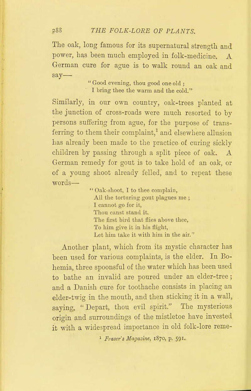 The oak, long famous for its supernatural strength and power, has been much employed in folk-medicine. A German cure for ague is to walk round an oak and say—  Good evening, thou good one old ; I bring thee the warm and the cold. Similarly, in our own country, oak-trees planted at the junction of cross-roads were much resorted to by persons suffering from ague, for the purpose of trans- ferring to them their complaint/ and elsewhere allusion has already been made to the practice of curing sickly children by passing through a split piece of oak. A German remedy for gout is to take hold of an oak, or of a young shoot already felled, and to repeat these words—  Oak-shoot, I to thee complain. All the torturing gout plagues me ; I cannot go for it, Thou canst stand it. The first bird that flies above thee, To him give it in his flight, Let him take it with him in the air. Another plant, which from its mystic character has been used for various complaints, is the elder. In Bo- hemia, three spoonsful of the water which has been used to bathe an invalid are poured under an elder-tree; and a Danish cure for toothache consists in placing an elder-twig in the mouth, and then sticking it in a wall, saying, Depart, thou evil spirit. The mysterious origin and surroundings of the mistletoe have invested it with a widespread importance in old folk-lore reme-