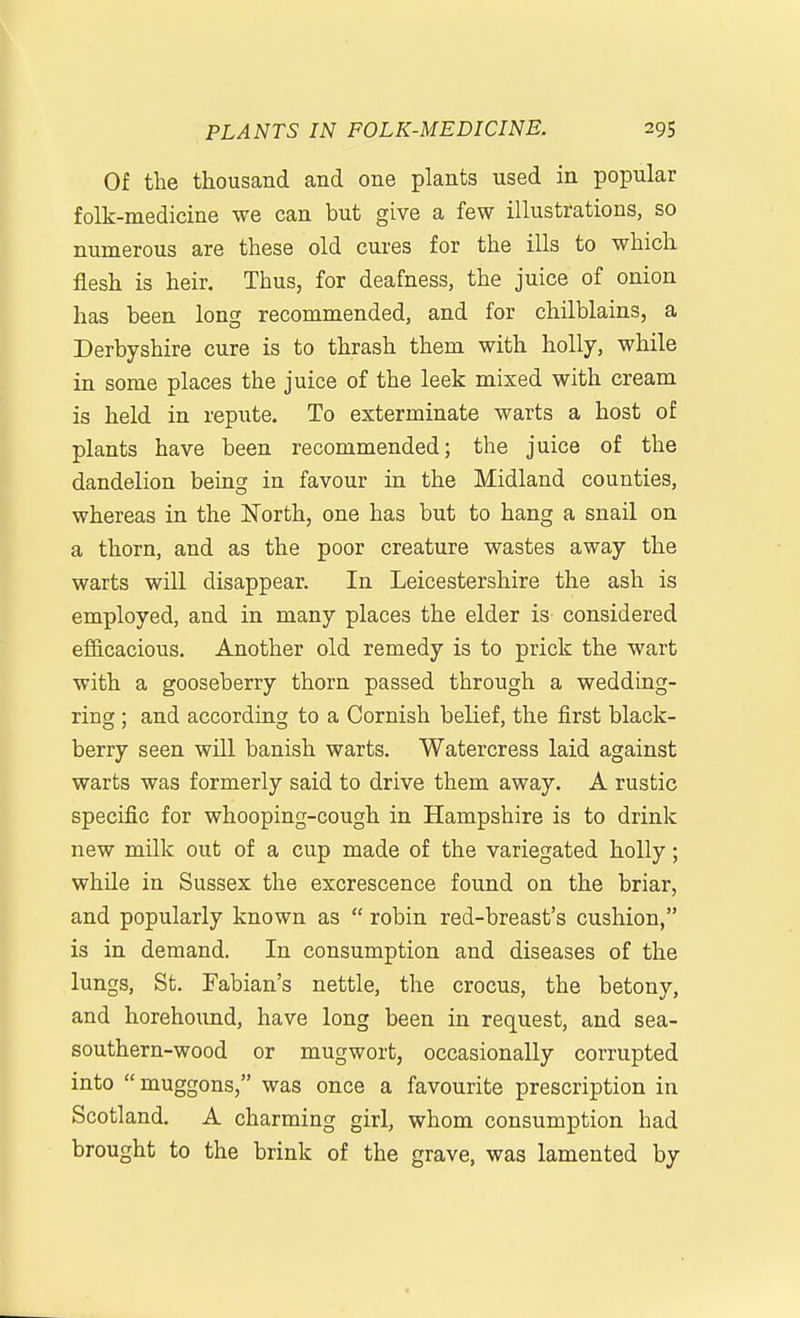 Of the thousand and one plants used in popular folk-medicine we can but give a few illustrations, so numerous are these old cures for the ills to which flesh is heir. Thus, for deafness, the juice of onion has been long recommended, and for chilblains, a Derbyshire cure is to thrash them with holly, while in some places the juice of the leek mixed with cream is held in repute. To exterminate warts a host of plants have been recommended; the juice of the dandelion being in favour in the Midland counties, whereas in the IsTorth, one has but to hang a snail on a thorn, and as the poor creature wastes away the warts will disappear. In Leicestershire the ash is employed, and in many places the elder is considered efficacious. Another old remedy is to prick the wart with a gooseberry thorn passed through a wedding- ring ; and according to a Cornish belief, the first black- berry seen will banish warts. Watercress laid against warts was formerly said to drive them away. A rustic specific for whooping-cough in Hampshire is to drink new milk out of a cup made of the variegated holly; while in Sussex the excrescence found on the briar, and popularly known as  robin red-breast's cushion, is in demand. In consumption and diseases of the lungs, St. Fabian's nettle, the crocus, the betony, and horehound, have long been in request, and sea- southern-wood or mugwort, occasionally corrupted into muggons, was once a favourite prescription in Scotland, A charming girl, whom consumption had brought to the brink of the grave, was lamented by