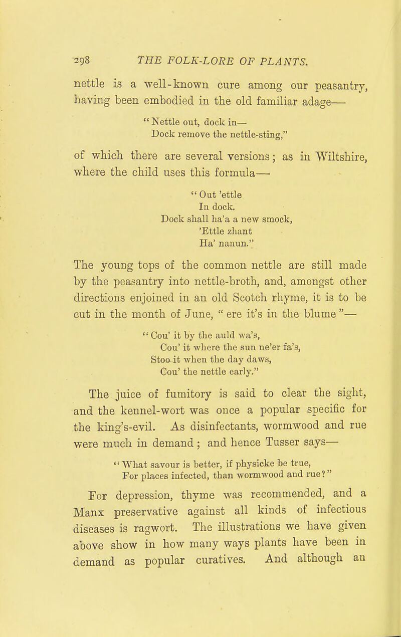 nettle is a well-known cure among our peasantry, having been embodied in the old familiar adage—  Nettle out, dock in— Dock remove the nettle-sting, of which there are several versions; as in Wiltshire, where the child uses this formula— Out 'ettle In dock. Dock shall ha'a a new smock, 'Ettle zhant Ha' nanun. The young tops of the common nettle are still made by the peasantry into nettle-broth, and, amongst other directions enjoined in an old Scotch rhyme, it is to be cut in the month of June,  ere it's in the blume —  Cou' it by the auld wa's, Cou' it where the sun ne'er fa's, Stooit Avhen the day daws, Cou' the nettle early. The juice of fumitory is said to clear the sight, and the kennel-wort was once a popular specific for the king's-evil. As disinfectants, wormwood and rue were much in demand; and hence Tusser says— What savour is better, if physicke be true, For places infected, than wormwood and me? For depression, thyme was recommended, and a Manx preservative against all kinds of infectious diseases is ragwort. The illustrations we have given above show in how many ways plants have been in demand as popular curatives. And although an