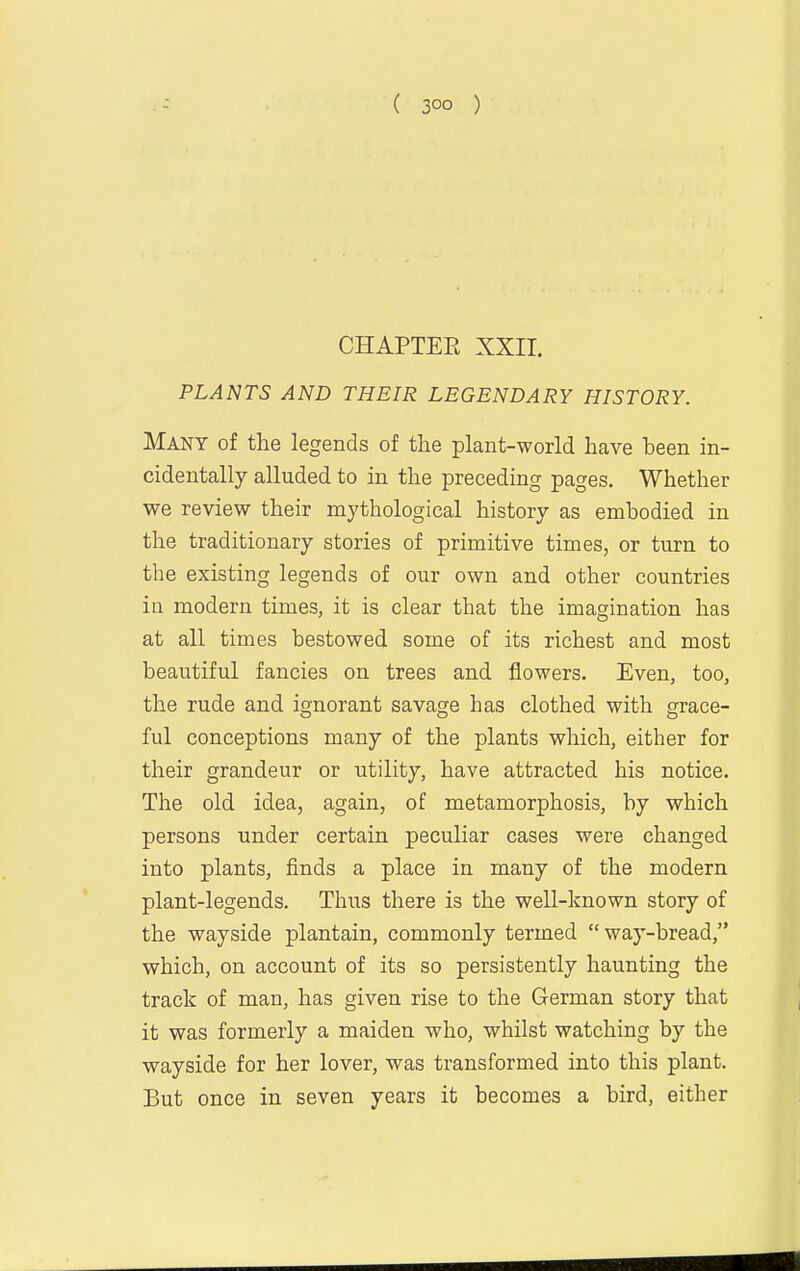 CHAPTEE XXir. PLANTS AND THEIR LEGENDARY HISTORY. Many of the legends of the plant-world have been in- cidentally alluded to in the preceding pages. Whether we review their mythological history as embodied in the traditionary stories of primitive times, or turn to the existing legends of our own and other countries in modern times, it is clear that the imagination has at all times bestowed some of its richest and most beautiful fancies on trees and flowers. Even, too, the rude and ignorant savage has clothed with grace- ful conceptions many of the plants which, either for their grandeur or utility, have attracted his notice. The old idea, again, of metamorphosis, by which persons under certain peculiar cases were changed into plants, finds a place in many of the modern plant-legends. Thus there is the well-known story of the wayside plantain, commonly termed way-bread, which, on account of its so persistently haunting the track of man, has given rise to the German story that it was formerly a maiden who, whilst watching by the wayside for her lover, was transformed into this plant. But once in seven years it becomes a bird, either