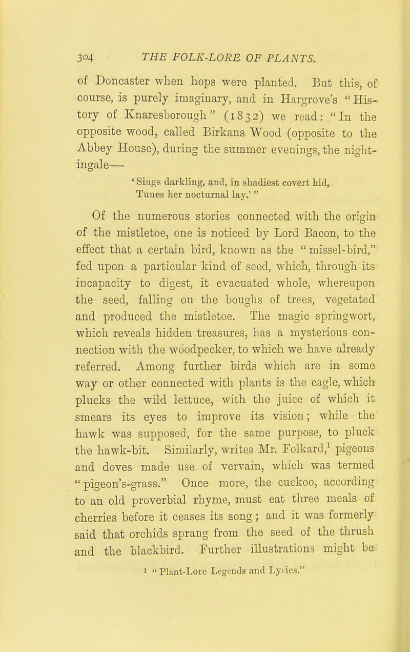 of Doncaster when hops were planted. But this, of course, is purely imaginary, and in Hargrove's  His- tory of Knaresborough (1832) we read: In the opposite wood, called Birkans Wood (opposite to the Abbey House), during the summer evenings, the night- ingale— 'Sings darkling, and, in shadiest covert hid, Tunes her nocturnal lay.'  Of the numerous stories connected with the origin of the mistletoe, one is noticed by Lord Bacon, to the effect that a certain bird, known as the  missel-bird, fed upon a particular kind of seed, which, through its incapacity to digest, it evacuated whole, whereupon the seed, falling on the boughs of trees, vegetated and produced the mistletoe. The magic springwort, which reveals hidden treasures, has a mysterious con- nection with the woodpecker, to which we have already referred. Among further birds which are in some way or other connected with plants is the eagle, which plucks the wild lettuce, with the juice of which it smears its eyes to improve its vision; while the hawk was supposed, for the same purpose, to pluck the hawk-bit. Similarly, writes Mr. Folkard,^ pigeons and doves made use of vervain, which was termed  pigeon's-grass. Once more, the cuckoo, according to an old proverbial rhyme, must eat three meals of cherries before it ceases its song; and it was formerly said that orchids sprang from the seed of the thrush and the blackbird. Further illustrations might be 1  Plant-Lore Legends and Lyrics.