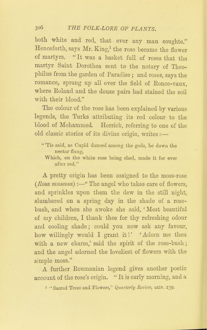 both white and red, that ever any man soughte. Henceforth, says Mr. King,^ the rose became the flower of martyrs.  It was a basket full of roses that the martyr Saint Dorothea sent to the notary of Theo- philus from the garden of Paradise ; and roses, says the romance, sprang up all over the field of Eonce-vaux, where Eoland and the douze pairs had stained the soil with their blood. The colour of the rose has been explained by various legends, the Turks attributing its red colour to the blood of Mohammed. Herrick, referring to one of the old classic stories of its divine origin, writes:—  'Tis said, as Cupid danced among the gods, he down the nectar flung, Which, on the white rose being shed, made it for ever after red. A pretty origin has been assigned to the moss-rose (Eosa mimosa):— The angel who takes care of flowers, and sprinkles upon them the dew in the still night, slumbered on a spring day in the shade of a rose- bush, and when she awoke she said, ' Most beautiful of my children, I thank thee for thy refreshing odour and cooling shade; could you now ask any favour, how willingly would I grant it!' ' Adorn me then with a new charm,' said the spirit of the rose-bush; and the angel adorned the loveliest of flowers with the simple moss. A further Eoumanian legend gives another poetic account of the rose's origin.  It is early morning, and a 1 Sacred Trees and Flowers, Quarterly Review, cxiv. 239.