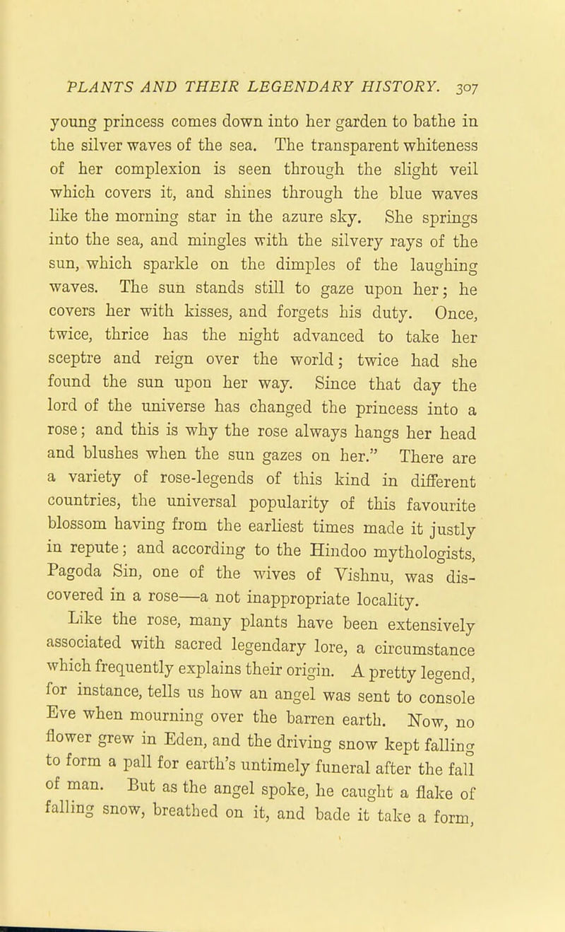 young princess comes down into her garden to bathe in the silver waves of the sea. The transparent whiteness of her complexion is seen through the slight veil which covers it, and shines through the blue waves like the morning star in the azure sky. She springs into the sea, and mingles with the silvery rays of the sun, which sparkle on the dimples of the laughing waves. The sun stands still to gaze upon her; he covers her with kisses, and forgets his duty. Once, twice, thrice has the night advanced to take her sceptre and reign over the world; twice had she found the sun upon her way. Since that day the lord of the universe has changed the princess into a rose; and this is why the rose always hangs her head and blushes when the sun gazes on her. There are a variety of rose-legends of this kind in different countries, the universal popularity of this favourite blossom having from the earliest times made it justly in repute; and according to the Hindoo mythologists. Pagoda Sin, one of the wives of Vishnu, was dis- covered in a rose—a not inappropriate locality. Like the rose, many plants have been extensively associated with sacred legendary lore, a circumstance which frequently explains their origin. A pretty legend, for instance, tells us how an angel was sent to console Eve when mourning over the barren earth. Now, no flower grew in Eden, and the driving snow kept falling to form a pall for earth's untimely funeral after the fall of man. But as the angel spoke, he caught a flake of falling snow, breathed on it, and bade it take a form,