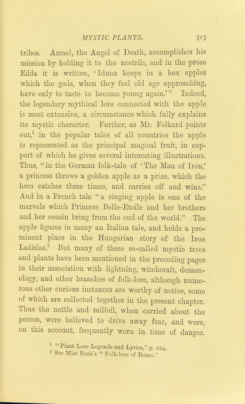 tribes. Azrael, the Angel of Death, accomplishes his mission by holding it to the nostrils, and in the prose Edda it is written, 'Iduna keeps in a box apples ■which the gods, when they feel old age approaching, have only to taste to become young again.' Indeed, the legendary mythical lore connected with the apple is most extensive, a circumstance which fully explains its mystic character. Further, as Mr. Tolkard points out,'^ in the popular tales of all countries the apple is represented as the principal magical fruit, in sup- port of which he gives several interesting illustrations. Thus,  in the German folk-tale of ' The Man of Iron,' a princess throws a golden apple as a prize, which the hero catches three times, and carries off and wins. And in a French tale  a singing apple is one of the marvels which Princess Belle-Etoile and her brothers and her cousin bring from the end of the world. The apple figures in many an Italian tale, and holds a pro- minent place in the Hungarian story of the Iron Ladislas.^ But many of these so-called mystic trees and plants have been mentioned in the preceding pages in their association with lightning, witchcraft, demon- ology, and other branches of folk-lore, although nume- rous other curious instances are worthy of notice, some of which are collected together in the present chapter. Thus the nettle and milfoil, when carried about the person, were believed to drive away fear, and were, on this account, frequently worn in time of danger. ^ Plant Lore Legends and Lyrics, p. 224. ^ See Miss Busk's  Folk-lore of Eome.