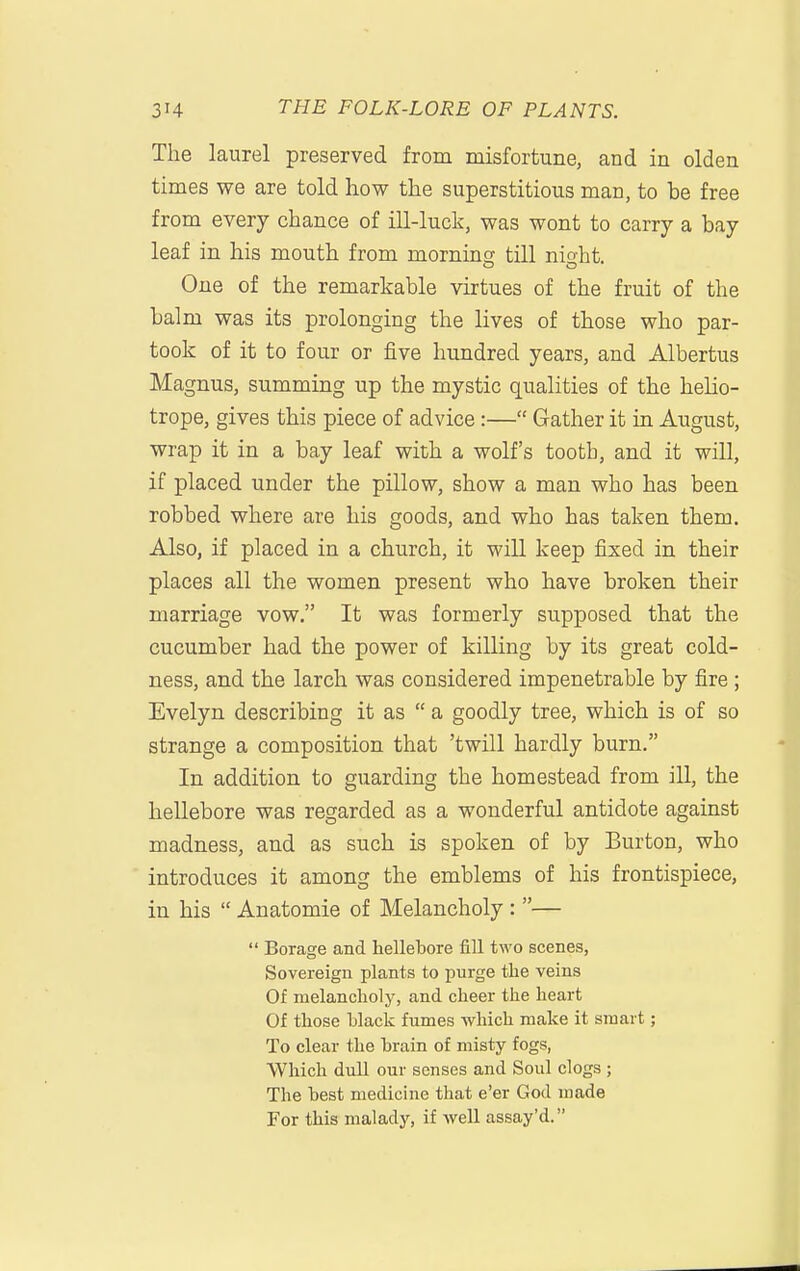 The laurel preserved from misfortune, and in olden times we are told how the superstitious man, to be free from every chance of ill-luck, was wont to carry a bay leaf in his mouth from morning till nioht. One of the remarkable virtues of the fruit of the balm was its prolonging the lives of those who par- took of it to four or five hundred years, and Albertus Magnus, summing up the mystic qualities of the helio- trope, gives this piece of advice:— Gather it in August, wrap it in a bay leaf with a wolf's tooth, and it will, if placed under the pillow, show a man who has been robbed where are his goods, and who has taken them. Also, if placed in a church, it will keep fixed in their places all the women present who have broken their marriage vow. It was formerly supposed that the cucumber had the power of killing by its great cold- ness, and the larch was considered impenetrable by fire; Evelyn describing it as  a goodly tree, which is of so strange a composition that 'twill hardly burn. In addition to guarding the homestead from ill, the hellebore was regarded as a wonderful antidote against madness, and as such is spoken of by Burton, who introduces it among the emblems of his frontispiece, in his  Anatomic of Melancholy : —  Borage and hellebore fill two scenes, Sovereign plants to purge the veins Of melancholy, and cheer the heart Of those black fumes which make it smart; To clear the brain of misty fogs, Which dull our senses and Soul clogs ; The best medicine that e'er God made For this malady, if well assay'd.