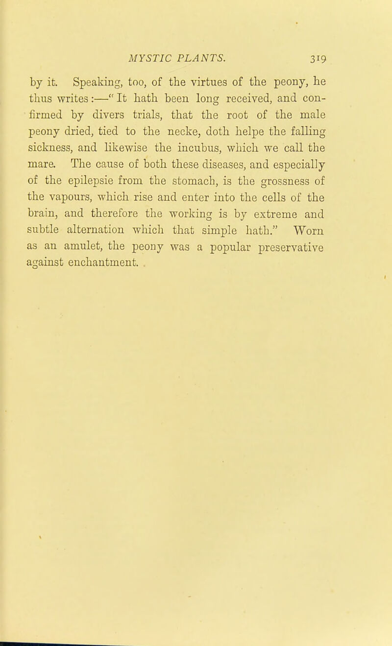 by it. Speaking, too, of the virtues of the peony, he thus writes:— It hath been long received, and con- firmed by divers trials, that the root of the male peony dried, tied to the necke, doth helpe the falling sickness, and likewise the incubus, which we call the mare. The cause of both these diseases, and especially of the epilepsie from the stomach, is the grossness of the vapours, which rise and enter into the cells of the brain, and therefore the working is by extreme and subtle alternation which that simple hath. Worn as an amulet, the peony was a popular preservative against enchantment. .