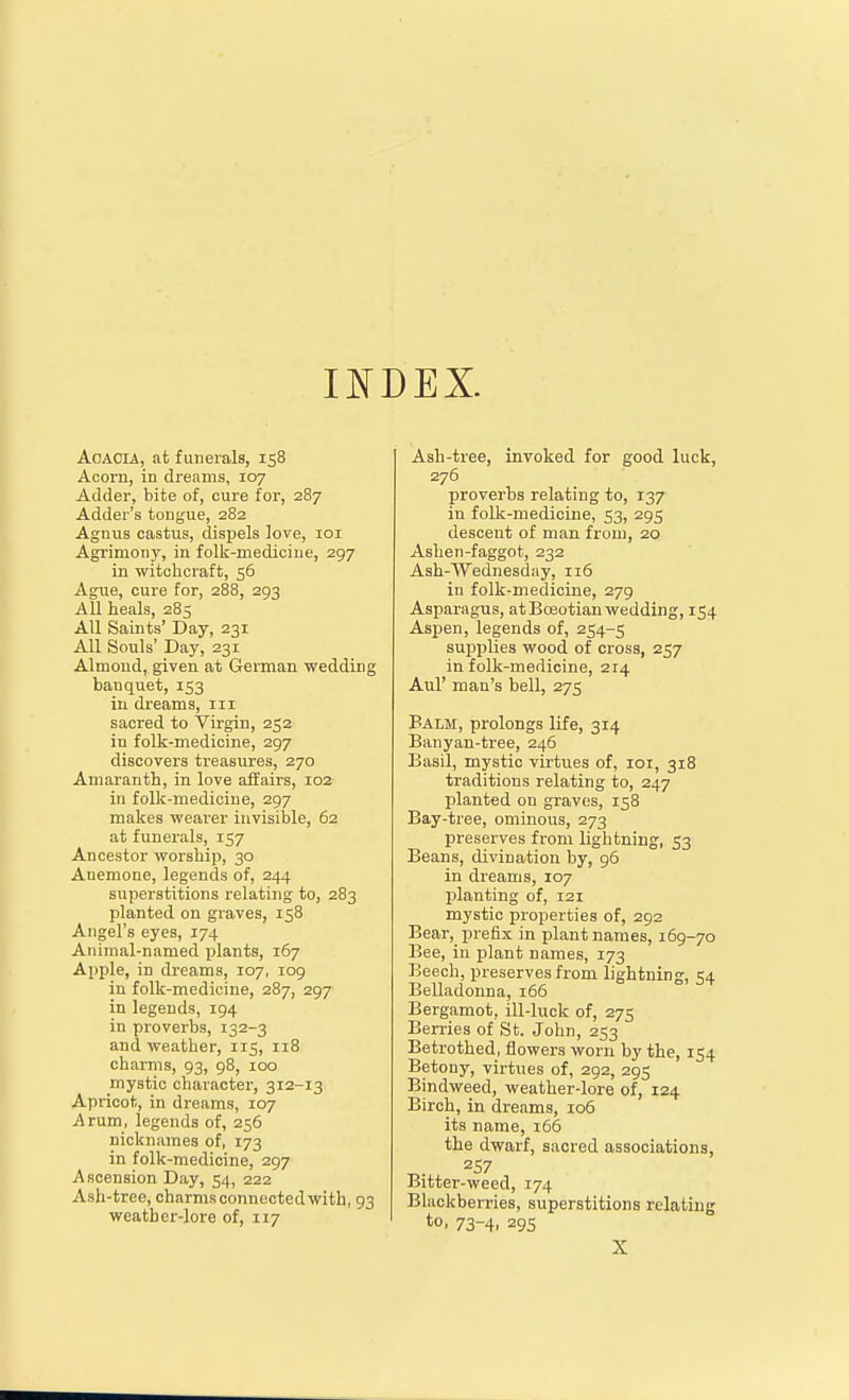 AcAOLA, at funerals, 158 Acorn, in dreams, 107 Adder, bite of, cure for, 287 Adder's tongue, 282 Agnus castus, dispels love, loi Agi'imony, in folk-mediciue, 297 in witchcraft, 56 Ague, cure for, 288, 293 All heals, 285 All Saints' Day, 231 All Souls' Day, 231 Almond, given at German wedding banquet, 153 in dreams, 111 sacred to Virgin, 252 in folk-medicine, 297 discovers treasures, 270 Amaranth, in love affairs, 102 in folk-mediciue, 297 makes weai'er invisible, 62 at funerals, 157 Ancestor worship, 30 Anemone, legends of, 244 superstitions relating to, 283 planted on graves, 158 Angel's eyes, 174 Animal-named plants, 167 Apple, in dreams, 107, 109 in folk-medicine, 287, 297 in legends, 194 in proverbs, 132-3 and weather, 115, 118 charms, 93, 98, 100 mystic character, 312-13 Apricot, in dreams, 107 Arum_, legends of, 256 nicknames of, 173 in folk-medicine, 297 Ascension Day, 54, 222 Ash-tree, charms connected with, 93 weather-lore of, 117 Ash-tree, invoked for good luck, 276 proverbs relating to, 137 in folk-medicine, 53, 295 descent of man from, 20 Ashen-faggot, 232 Ash-Wednesday, n6 in folk-medicine, 279 Asparagus, at Boeotian wedding, 154 Aspen, legends of, 254-5 supplies wood of cross, 257 in folk-medicine, 214 Aul' man's bell, 275 Balm, prolongs life, 314 Banyan-tree, 246 Basil, mystic virtues of, loi, 318 traditions relating to, 247 planted on graves, 158 Bay-tree, ominous, 273 preserves from lightning, 53 Beans, divination by, 96 in dreams, 107 planting of, 121 mystic properties of, 292 Bear, prefix in plant names, 169-70 Bee, in plant names, 173 Beech, preserves from lightning, 54 Belladonna, 166 Bergamot, ill-luck of, 275 Berries of St. John, 253 Betrothed, flowers worn by the, 154 Betony, virtues of, 292, 295 Bindweed, weather-lore of, 124 Birch, in dreams, 106 its name, 166 the dwarf, sacred associations, Bitter-weed, 174 Blackberries, superstitions relating to, 73-4, 295 X