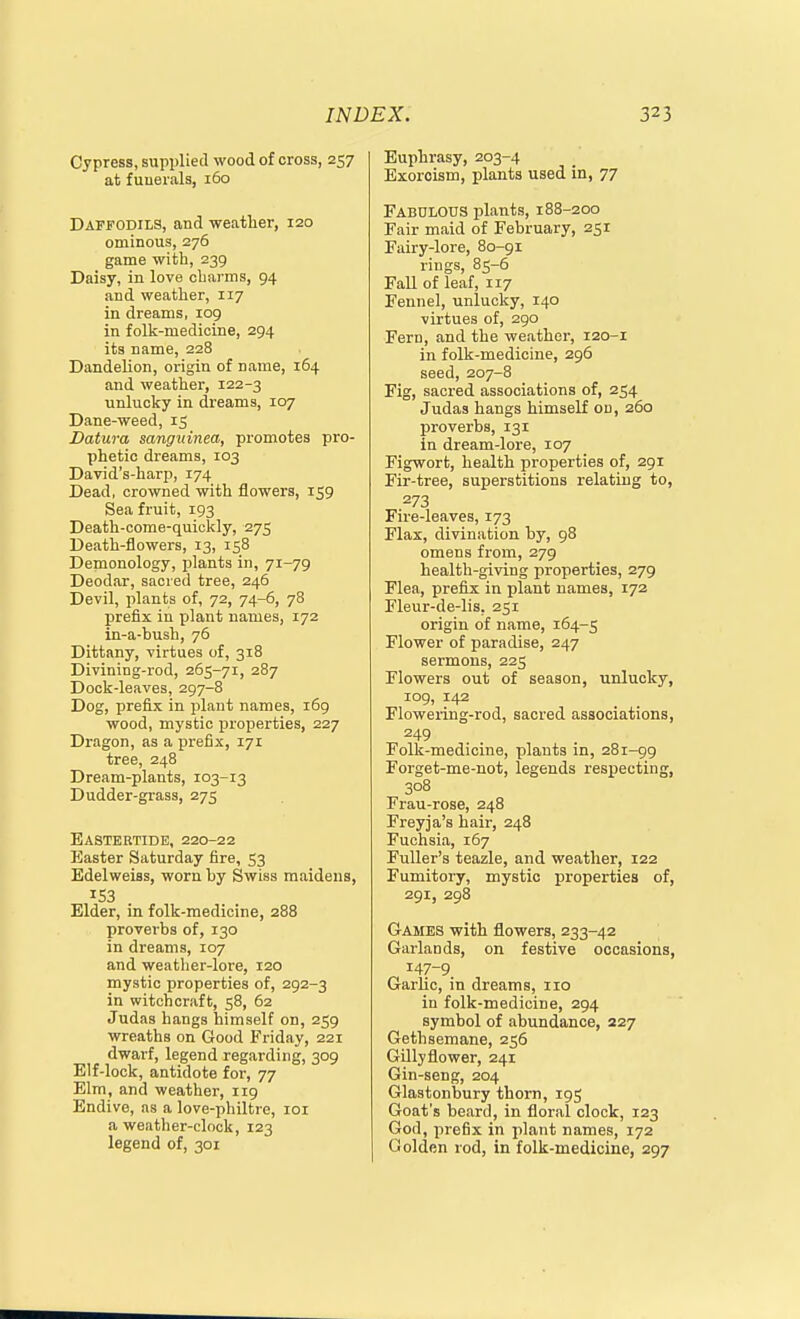 Cypress, supplied wood of cross, 257 at fuuerals, 160 Daffodils, and weather, 120 ominous, 276 game with, 239 Daisy, in love charms, 94 and weather, 117 in dreams, 109 in folk-medicine, 294 its name, 228 Dandelion, origin of name, 164 and weather, 122-3 unlucky in dreams, 107 Dane-weed, 15 Datura sangitinea, promotes pro- phetic dreams, 103 David's-harp, 174 Dead, crowned with flowers, 159 Sea fruit, 193 Death-come-quickly, 275 Death-flowers, 13, 158 Demonology, plants in, 71-79 Deodar, sacred tree, 246 Devil, plants of, 72, 74-6, 78 prefix in plant names, 172 in-a-bush, 76 Dittany, virtues of, 318 Divining-rod, 265-71, 287 Dock-leaves, 297-8 Dog, prefix in plant names, 169 wood, mystic properties, 227 Dragon, as a prefix, 171 tree, 248 Dream-plants, 103-13 Dudder-grass, 275 Eastertide, 220-22 Easter Saturday fire, 53 Edelweiss, worn by Swiss maidens, 153 Elder, in folk-medicine, 288 proveibs of, 130 in dreams, 107 and weather-lore, 120 mystic properties of, 292-3 in witchcraft, 58, 62 Judas hangs himself on, 259 wreaths on Good Friday, 221 dwarf, legend regarding, 309 Elf-lock, antidote for, 77 Elm, and weather, 119 Endive, as a love-philtre, 101 a weather-clock, 123 legend of, 301 Euphrasy, 203-4 Exorcism, plants used in, 77 Fabulous plants, 188-200 Fair maid of February, 251 Fairy-lore, 80-91 rings, 85-6 Fall of leaf, 117 Fennel, unlucky, 140 virtues of, 290 Fern, and the weather, 120-1 in folk-medicine, 296 seed, 207-8 Fig, sacred associations of, 254 Judas hangs himself on, 260 proverbs, 131 in dream-lore, 107 Figwort, health properties of, 291 Fir-tree, superstitions relating to, 273 Fire-leaves, 173 Flax, divination by, 98 omens from, 279 health-giving properties, 279 Flea, prefix in plant names, 172 Fleur-de-lis, 251 origin of name, 164-5 Flower of paradise, 247 sermons, 225 Flowers out of season, unlucky, 109, 142 Flowering-rod, sacred associations, 249 Folk-medicine, plants in, 281-99 Forget-me-not, legends respecting, 308 Frau-rose, 248 Freyja's hair, 248 Fuchsia, 167 Fuller's teazle, and weather, 122 Fumitory, mystic properties of, 291, 298 Games with flowers, 233-42 Garlands, on festive occasions, 147-9 Garlic, in dreams, 110 in folk-medicine, 294 symbol of abundance, 227 Gethsemane, 256 GOly flower, 241 Gin-seng, 204 Glastonbury thorn, 195 Goat's beard, in floral clock, 123 God, prefix in plant names, 172 Golden rod, in folk-medicine, 297