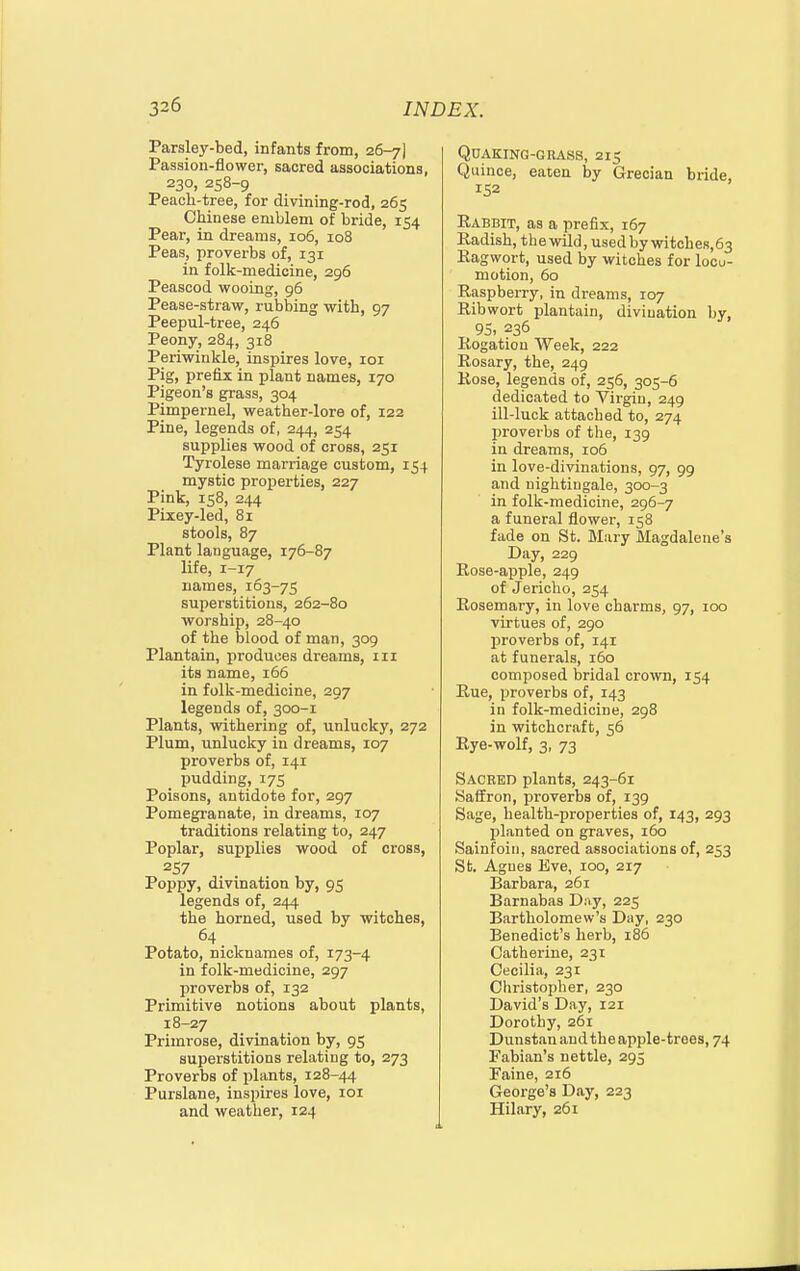 Parsley-bed, infants from, 26-7] Passion-flower, sacred associations, 230, 258-9 Peach-tree, for divining-rod, 265 Chinese emblem of bride, 154 Pear, in dreams, 106, 108 Peas, proverbs of, 131 in folk-medicine, 296 Peascod wooing, 96 Pease-straw, rubbing with, 97 Peepul-tree, 246 Peony, 284, 318 Periwinkle, inspires love, loi Pig, prefix in plant names, 170 Pigeon's grass, 304 Pimpernel, weather-lore of, 122 Pine, legends of, 244, 254 supplies wood of cross, 251 Tyrolese marriage custom, 154 mystic properties, 227 Pink, 158, 244 Pixey-led, 81 stools, 87 Plant language, 176-87 life, 1-17 names, 163-75 superstitions, 262-80 worship, 28-40 of the blood of man, 309 Plantain, produces dreams, iii its name, i65 in folk-medicine, 297 legends of, 300-1 Plants, withering of, unlucky, 272 Plum, unlucky in dreams, 107 proverbs of, 141 _ pudding, 17s Poisons, antidote for, 297 Pomegranate, in dreams, 107 traditions relating to, 247 Poplar, supplies wood of cross, 257 Poppy, divination by, 95 legends of, 244 the horned, used by witches, 64 Potato, nicknames of, 173-4 in folk-medicine, 297 proverbs of, 132 Primitive notions about plants, 18-27 Primrose, divination by, 95 superstitions relating to, 273 Proverbs of plants, 128-44 Purslane, inspires love, 101 and weather, 124 Quaking-grass, 215 Quince, eaten by Grecian bride, 152 Eabbit, as a prefix, 167 Radish, the wild, used by witches,63 Ragwort, used by witches for locu- motion, 60 Raspberry, in dreams, 107 Ribwort plantain, divination by, 95, 236 Rogation Week, 222 Rosary, the, 249 Rose, legends of, 256, 305-6 dedicated to Virgin, 249 ill-luck attached to, 274 proverbs of the, 139 in dreams, 106 in love-divinations, 97, 99 and nightingale, 300-3 in folk-medicine, 296-7 a funeral flower, 158 fade on St. Mary Magdalene's Day, 229 Rose-apple, 249 of Jericho, 254 Rosemary, in love charms, 97, 100 virtues of, 290 proverbs of, 141 at funerals, 160 composed bridal crown, 154 Rue, proverbs of, 143 in folk-medicine, 298 in witchcraft, 56 Rye-wolf, 3, 73 Sacred plants, 243-61 Saffron, proverbs of, 139 Sage, health-properties of, 143, 293 planted on graves, 160 Sainfoin, sacred associations of, 253 St, Agues Eve, 100, 217 Barbara, 261 Barnabas Dny, 225 Bartholomew's Day, 230 Benedict's herb, 186 Catherine, 231 Cecilia, 231 Christopher, 230 David's Day, 121 Dorothy, 261 Dunstanandtheapple-troes, 74 Fabian's nettle, 295 Faine, 216 George's Day, 223 Hilary, 261