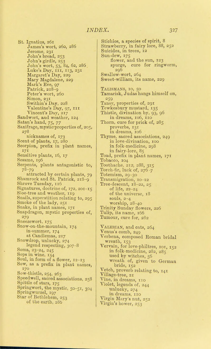 St. Ignatius, 261 James's wort, 260, 286 Jerome, 231 John's bread, 253 John's girdle, 253 John's wort, 53, 84, 62, 286 Luke's Day, iii, 113, 231 Margaret's Day, 229 Mary Magdalene, 229 Mark's Eve, 97 Patrick, 218-9 Peter's wort, 260 Simon, 231 Swithin's Day, 228 Valentine's Day, 97, 111 Vincent's Day, 217 Sandwort, and weather, 124 Satan's hand, 75, 77 Saxifrage, mystic properties of, 205, 278 nicknames of, 173 Scent of plants, 17, 280 Scorpion, prefix iu plant names, 171 Sensitive plants, 16, 17 Sesame, 196 Serpents, plants antagonistic to, 78-79 attracted by certain plants, 79 Shamrock and St. Patrick, 21S-9 Shrove Tuesday, 116 Signatures, doctrine of, 172, 201-15 Sloe-tree and weather, 119 Snails, superstition relating to, 295 Smoke of the lady, 251 Snake, in plant names, 171 Snapdragon, mystic properties of, 279 Sneezewort, 175 Snow-on-the-mountain, 174 in-summer, 174 at Candlemas, 217 Snowdrop, unlucky, 274 legend respecting, 307-8 Soma, 23-24, 245 Sops in wine, 154 Soul, in form of a flower, 12-13 Sow, as a prefix in plant names, 170 Sow-thistle, 254, 263 Speedwell, sacred associations, 258 Spittle of stars, 175 Springwort, the mystic, 50-51, 304 Springwurzel, 197 Star of Bethlehem, 253 of the earth, 286 Stichios, a species of spirit, 8 Strawberry, in fairy lore, 88, 252 Suicides, in trees, 12 Sun-dew, 175 flower, and the sun, 123 spurge, cure for ringworm, 296 Swallow-wort, 264 Sweet-william, its name, 229 Talismans, 10, 50 Tamarisk, Judas hanga himself on, 259 Tansy, properties of, 291 Tewkesbury mustard, 135 Thistle, divination by, 93, 96 in dreams, 106, no Thorn, cure for prick of, 285 proverbs, 131 in dreams, 106 Thyme, sacred associations, 249 in love-divination, loo in folk-medicine, 298 in fairy-lore, 85 Toad, prefix in plant names, 171 Tobacco, 104 Toothache, 212, 288, 315 Torch-fir, luck of, 276 -7 Totemism, 29-30 Transmigration, 10-12 Tree-descent, 18-22, 25 of life, 22-24 of the universe, 18 souls, 2-4 worship, 28-40 Trinity Sunday flowers, 226 Tulip, its name, 166 Tumour, cure for, 282 Valerian, and cats, 264 Venus's comb, 249 Verbena, composed Eoman bridal wreath, 153 Vervain, for love-philtres, 101, 152 in folk-medicine, 282, 285 used by witches, 56 wreath of, given to German bride, 152 Vetch, proverb relating to, 141 Village-tree, 21 Vine, in dreams, no Violet, legends of, 244 unlucky, 274 in dreams, no Virgin Mnry's nut, 252 Virgin's bower, 253