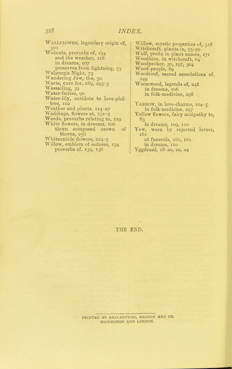 Wallflower, legendary origin of, 310 Walnuts, proverbs of, 134 and the weather, 118 in dreams, 107 preserves from lightning, 53 Walpurgis Night, 73 Wandering Jew, tlie, 50 Warts, cure for, 289, 293-5 Wassailing, 39 Water-fairies, 90 Water-lily, antidote to love-phil- tres, 102 Weather and plants, 114-27 Weddings, flowers at, 151-5 Weeds, proverbs relating to, 129 White flowers, in dreams, 106 thorn composed crown of thorns, 256 Whitsuntide flowers, 224-5 Willow, emblem of sadness, 134 proverbs of, 134, 136 Willow, mystic properties of, 318 Witchcraft, plants in, 55-70 Wolf, prefix in plant names, 171 Woodbine, in witchcraft, 64 Woodpecker, 50, 197, 304 Wood-people, 89 Woodroof, sacred associations of, 249 Wormwood, legends of, 248 in dreams, 106 in folk-medicine, 298 Yaeeow, in love-charms, 104-5. in folk-medicine, 297 Yellow flowers, fairy antipathy to, 83 in dreams, 109, 110 Yew, worn bv rejected lovers, 161 at funerals, 160, 161. in dreams, no Yggdrasil, 18-20, 22, 24 THE END. PRINTED BV BALLANTVNE, HANSON AND CO. EDINBURGH AND LONDON.