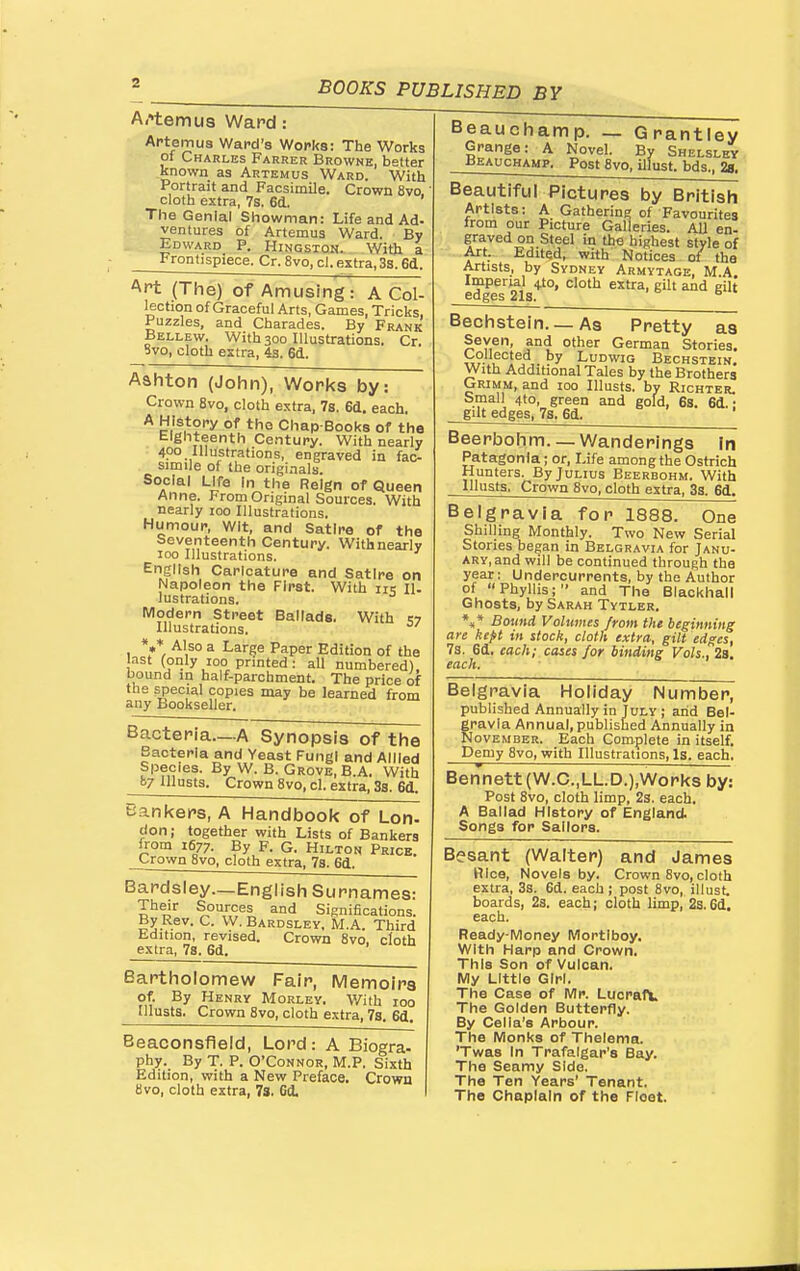 Artemus Ward: Artemus Ward's Wofka: The Works pi Charles Farrer Browne, better known as Artemus Ward. With Portrait and Facsimile. Crown 8vo cloth extra, 7s. 6d. The Genial Showman: Life and Ad- ventures of Artemus Ward. By Edward P. Kingston. With a Frontispiece. Cr. 8vo, cl. extra, 3s. 6d. Art (The) of Amusing: A Col- lection of Graceful Arts, Games, Tricks, Puzzles, and Charades. By Frank Bellew. With 300 Illustrations. Cr. 8vo, cloth extra, 4a. 6d. Ashton (John), Works by: Crown 8vo, cloth extra, 7s. 6d. each. the Chap-Books of the Eighteenth Century. With nearly 400 Illustrations, engraved in fac- simile of the originals. Social Life In the Reign of Queen Anne. From Original Sources. With nearly 100 Illustrations. Humour, Wit, and SatIro of the Seventeenth Century. With nearly 100 Illustrations. English Caricature and Satire on Napoleon the First. With iit; n. lustrations. Modern Street Ballads. With m Illustrations. ' 1 ^ ^^Se Paper Edition of the last (only 100 printed: all numbered), bound in half-parchment. The price of the special copies may be learned from any Bookseller. Bacteria—A Synopsis of the Bacteria and Yeast Fungi and Allied Species. By W. B. Grove, B.A. With B7 lllusts. Crown 8vo, cl. extra, Ss. 6d. Bankers, A Handbook of Lon- don; together with Lists of Bankers from 1677. By F. G. Hilton Price. Crown 8vo, cloth extra, 78. 6d. Bardsley.—English Surnames: Their Sources and Significations. By Rev. C. W. Bardsley. M.A. Third tdition, revised. Crown 8vo, cloth extra, 7s. 6d, Bartholomew Fair, Memoirs of. By Henry Morley. V/ith 100 ulusts. Crown Svo, cloth extra, 7s. 6d, Beaconsfleld, Lord: A Biogra- phy. By T. P. O'Connor, M.P. Sixth Edition, with a New Preface. Crown 8vo, cloth extra, 7s. Gd, Beauchamp. _ Grantley Grange: A Novel. By Shelslby Beauchamp. Post Svo, Ulust. bds., 28, Beautiful Pictures by British Artists: A Gathering of Favourites irom our Picture Galleries. AU en- graved on Steel in the highest style of Art. Edited, with Notices of the Artists, by Sydney Armytage, M.A Imperial 4I0, cloth extra, gilt and gilt edges 21s. ^ Bechstein. _ As Pretty as Seven, and other German Stories. Collected by Ludwig Bechstein. With Additional Tales by the Brothers Grimm, and 100 lllusts. by Richter, Small 4to, green and gold, 6s. 6d.: gilt edges, 7a. 6d. Beerbohm.— Wanderings In Patagonia; or. Life among the Ostrich Hunters. By Julius Beerbohm. With lllusts, Crown 8vo, cloth extra, 33. 6d. Belgravia for 1888. One Shilling Monthly. Two New Serial Stories began in Belgravia for Janu- ary, and will be continued through the year: Undercurrents, by the Author of Phyllis; and The Blackhall Ghosts, by Sarah Tytler. *,* Bound Volumes from the beginning are kept in stock, cloth extra, gilt edges, 7s. 6d, each; cases for binding Vols., 2a. each. Belgravia Holiday Number, published Annually in July ; arid Bel- gravia Annual,published Annually in November. Each Complete in itself. Demy Svo, with Illustrations, Is. each. Bennett (W.C.,LL.D.),Works by: Post Svo, cloth limp, 2s. each. A Ballad History of England. Songs for Sailors. Besant (Walter) and James Rice, Novels by. Crown Svo, cloth extra, 3s. 6d. each; post Svo, illust. boards, 2s. each; cloth limp, 2s.6d. each. Ready-Money Mortlboy. With Harp and Crown. This Son of Vulcan. My Little Girl. The Case of Mr. Lucraft The Golden Butterfly. By Cella's Arbour. The Monks of Thelema. 'Twas In Trafalgar's Bay. The Seamy Side. The Ten Years' Tenant. The Chaplain of the Fleet.