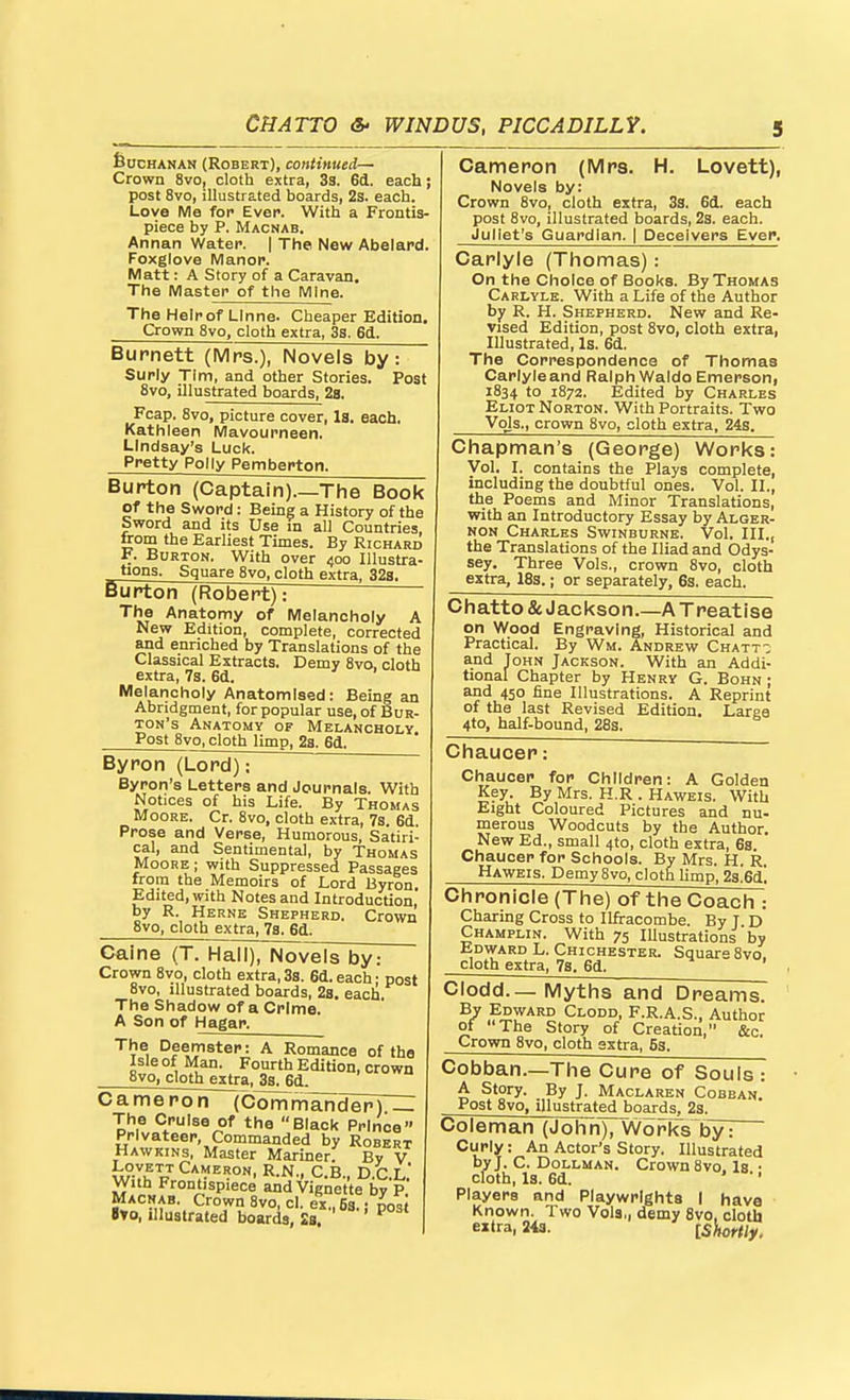 feucHANAN (Robert), continued— Crown 8vo, cloth extra, 33. 6d. each; post 8vo, illustrs.t6d boards, 2s< each. Love Me for Ever. With a Frontis- piece by P. Macnab. Annan Water. | The. New Abelard. Foxglove Manor. Matt: A Story of a Caravan, The Master of the Mine. The Helrof Llnne. Cheaper Edition. Vrfiuwu ovo^ ciom extra, oS. Kjxx, Cameron (Mrs. H. Lovett), Novels by: Crown 8vo, cloth extra, 3s. 6d. each post Svo, illustrated boards, 23. each. Juliet's Guardian. | Deceivers Ever. Carlyle (Thomas): On the Choice of Books. By Thomas Carlyle. With a Life of the Author by R. H. Shepherd. New and Re- vised Edition, post Svo, cloth extra, Illustrated, Is. 6d. The Correspondence of Thomas Capiyieand Ralph Waldo Emerson, 1834 to 1872. Edited by Charles Eliot Norton. With Portraits. Two Vols., crown Svo, cloth extra, 24s. Chapman's (George) Works: Vol. I. contains the Plays complete, including the doubtful ones. Vol. II., the Poems and Minor Translations, with an Introductory Essay by Alger- non Charles Swinburne. Vol. III., the Translations of the Iliad and Odys- sey, Three Vols., crown Svo, cloth extra, 18s.; or separately, 6s. each. Burnett (Mrs.), Novels by: Surly Tim, and other Stories. Post 8vo, illustrated boards, 2b. Fcap. 8vo, picture cover, Is. each, Kathleen Mavourneen. Lindsay's Luck. Pretty Polly Pemberton. Burton (Captain) The Book of the Sword: Being a History of the Sword and its Use m all Countries, from the Earliest Times. By Richard F. Burton. With over 400 Illustra- tions. Square 8vo, cloth extra, 32s. fiurton (Robert): The Anatomy of Melancholy A New Edition, complete, corrected and enriched by Translations of the Classical Extracts. Demy 8vo, cloth extra, 7s. 6d. Melancholy Anatomised: Being an Abridgment, for popular use, of Bur- ton's Anatomy of Melancholy. Post 8vo, cloth limp, 2a. 6d. Byron (Lord); Byron's Letters and Journals. With Notices of his Life. By Thomas Moore. Cr. 8vo, cloth extra, 7s. 6d. Prose and Verse, Humorous, Satiri- cal, and Sentimental, by Thomas Moore; with Suppressed Passages from the Memoirs of Lord Byron. Edited, with Notes and Introduction, by R. Herne Shepherd. Crown 8vo, cloth extra, 7s. 6d. Chatto & Jackson.—A Treatise on Wood Engraving, Historical and Practical. By Wm. Andrew Chatt-; and John Jackson. With an Addi- tional Chapter by Henry G. Bohn ; and 450 fine Illustrations. A Reprint of the last Revised Edition. Large 4to, half-bound, 28s. Chaucer: Chaucer for Children: A Golden Key By Mrs. H.R . Haweis. With Eight Coloured Pictures and nu- merous Woodcuts by the Author. New Ed., small 4to, cloth extra, 6s Chaucer for Schools. By Mrs. H. R. Haweis. Demy Svo, cloth limp, 2a.6d! Chronicle (The) of the Coach : Charing Cross to Ilfracombe. By T D Champlin. With 75 Illustrations by tDWARD L. Chichester. Square Svo. cloth extra, 7s. 6d. Caine (T. Hall), Novels by: Crown Svo, cloth extra, 3s. 6d. each • post 8vo, illustrated boards, 2s. each. The Shadow of a Crime. A Son of Hagar. The Deemster: A Romance of the Isle of Man. Fourth Edition, crown Svo, cloth extra. 3s. 6d. v^ameron (Commander) The Cruise of the Black Prince Privateer, Commanded by Robert Hawkins, Master Mariner. By V With Frontispiece and Vignette by P Macnab. Crown 8vo, cl. ex., 63.: post 8to, illustrated boards, Sa. ^ Clodd.—Myths and Dreams. By Edward Clodd, F.R.A.S., Author of The Story of Creation, &c. Crown Svo, cloth extra, 5s. Cobban.—The Cure of Souls : A Story. By J. Maclaren Cobban. Post Svo, illustrated boards, 23. uoleman (John), Works by: Curly: An Actor's Story. Illustrated byj. C. DoLLMAN. Crown Svo. Is- cloth. Is. 6d. ' ' Players and Playwrights 1 have Known. Two Vols,, demy Svo, cloth extra, iia. [SJiort/y,