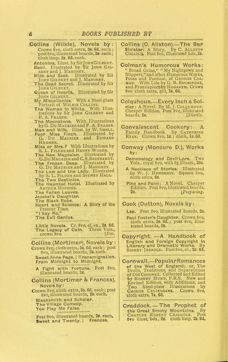 Collins (Wilkle), Novels by. Crown 8vo, cloth extra, 3s. 6d. each ; post 8vo, illustrated boards, 28. each; cloth limp, 2s. 6(1. each. Antonlna. lUust. by SirJoHNGii-BERT. Basil. Illustrated by Sir John Gil- bert and J. Mahoney. Hide and Seek. Illustrated by Sir John Gilbert and J. Mahonby. The Dead Secret. Illustrated by Sir John Gilbert. Queen of Hearts. Illustrated by Sir John Gilbert. My Miscellanies. With a Steel-plate Portrait of Wilkie Collins. The Woman In White. With Illus- trations by Sir John Gilbert and F. A. Fraser. The Moonstone. With Illustrations by G. Du MAURiERand F. A. Fraser. Man and Wife. lUust. by W. Small. Poor Miss Finch. Illustrated by G. Du Maurier and Edward Hughes. Miss or Mrs. P With Illustrations by S. L. FiLDES and Henry Woods. The New Magdalen. Illustrated by G.Du Maukier and C.S.Reinuardt. The Frozen Deep. Illustrated by G. Du Maurier and J. Mahoney. The Law and the Lady. Illustrated by S. L. FiLDES and Sydney Hall. The Two Destinies. The Haunted Hotel. Illustrated by Arthur Hopkins. The Fallen Leaves. Jezebel's Daughter. The Black Robe. Heart and Science: A Story of the Present Time.  I Say No. The Evil Genius. Little Novels. Or. 8vo, cl. ex., 3s. 6d. The Legacy of Cain. Three Vols., crown 8vo. [Dec. Collins (Moptlmer), Novels by : Crown 8vo, cloth extra, 3s. 6d. each ; post 8vo, illustrated boards, 2s. each. Sweet Anne Page. | Transmigration. From Midnight to Midnight. A Fight with Fortune. Post 8vo, illustrated boards, 2s. Collins (Mortimer 8c Frances), Novels by: Crown 8vo, cloth extra, 3s. 6d. each; post 8vo, iliustrated boards, 2s. each. Blacksmith and Scholar. The Village Comedy. You Play Me False. Post 8vo, illustrated boards, 28. each. Sweet and Twenty. | Frances. Collins (C. Allston).—The Bar sinister: A Story. IJy C. Allston Collik'3. Post 8vo, illustrated bds.,2s. Colman's Humorous Works: Broad Grins, My Nightgown and Slippers, and other Humorous Works, Prose and Poetical, of George Col- nan. With Life by G. B. Buckstons, and Frontispioc*)by Hogarth. Crown 8vo cloth extra, gilt, 78. 6d. Colquhoun.—Every Inch a Sol- dier : A Novel. By M. J. Colquhoun. Cheaper Edition. Post 8vo, illustrated boards, 28. ISIwrHy. Convalescent Cookery: A Family Handbook. By Catherine Ryan. Crown 8vo, Is.; cloth. Is. 6d. Conway (Moncure D.), Works by: Demonology and Devll-Lore. Two Vols., royal 8vo, with 65 Ulusts., 28s. A Necklace of Stories. Illustrated by W. J. Hennessy. Square 8vo, cloth extra, 63. Pine and Palm: A Novel. Cheaper Edition. Post 8vo, illustrated boards, 2s. [Preparing. Cook (Dutton), Novels by: Leo. Post 8vo, illustrated boards, 28. Paul Foster's Daughter. Crown 8vo, cloth extra, 33. 6d.; post 8vo, illus- trated boards, 28. Copyright. —A Handbook of English and Foreign Copyright In Literary and Dramatic Works. By Sidney Jerrold. Post8vo, cl., 2s. 6a. Cornwall.—Popular Romances Craddock. — The Prophet of the Great Smoky Mountains. By Charles Egbert Craddock. Post 8to illust, bds., 28. cloth limp, 2s. 6d. of the West of England; or, The Drolls, Traditions, and Superstitions of Old Cornwall. Collected and Edited by Robert Hunt, F.R.S. New and Revised Edition, with Additions, and Two Steel-plate Illustrations by George Cruikshank. Crown 8vo, cloth extra, 7s. 6d.