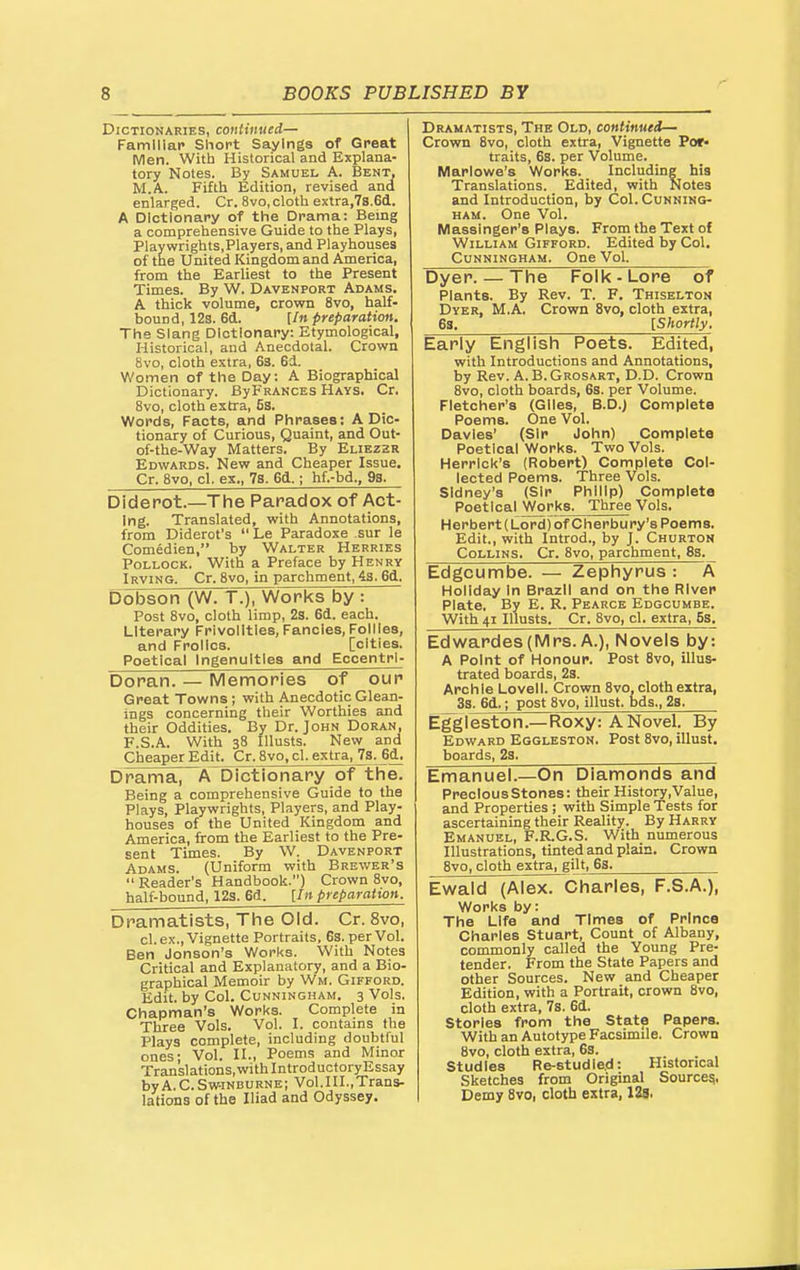 Dictionaries, continued— Famlllap Short Sayings of Great Men. With Historical and Explana- tory Notes. By Samuel A. Bent, M.A. Fifth Edition, revised and enlarged. Cr. 8vo, cloth extra,7s.6d. A Dictionary of the Drama: Being a comprehensive Guide to the Plays, Playwrights.Players, and Playhouses of the United Kingdom and America, from the Earliest to the Present Times. By W. Davenport Adams. A thick volume, crown 8vo, half- bound, 12s. 6d. [/n preparation. The Slang Dictionary: Etymological, Historical, and Anecdotal. Crown 8vo, cloth extra, 6s. 6d. Women of the Day: A Biographical Dictionary. BypRANCES Hays. Cr. 8vo, cloth extra, 5s. Words, Facts, and Phrases: A Dic- tionary of Curious, Quaint, and Out- of-the-Way Matters. By Eliezzr Edwards. New and Cheaper Issue. Cr. 8vo, cl. ex., 7s. 6d.; hf.-bd., 98. Diderot.—The Paradox of Act- ing. Translated, with Annotations, from Diderot's  Le Paradoxe sur le Comedien, by Walter Herries Pollock. With a Preface by Henry Irving. Cr. 8vo, in parchment, 43. 6d. Dbbson (W. T.), Works by : Post 8vo, cloth limp, 23. 6d. each. Literary Frivolities,Fancies,Follies, and Frolics. [cities. Poetical Ingenuities and Eccentrl- Doran. — Memories of our Great Towns ; with Anecdotic Glean- ings concerning their Worthies and their Oddities. By Dr. John Doran, F.S.A. With 38 Illusts. New and Cheaper Edit. Cr. 8vo, cl. extra, 73. 6d. DFama, A Dictionary of tlie. Being a comprehensive Guide to the Plays, Playwrights, Players, and Play- houses of the United Kingdom and America, from the Earliest to the Pre- sent Times. By W. Davenport Adams. (Uniform with Brewer's  Reader's Handbook.) Crown 8vo, half-bound, 123. 6d. [In preparation. Dramatists, The Old. Cr. 8vo, cl. ex.. Vignette Portraits, 63. per Vol. Ben Jonson's Works. With Notes Critical and Explanatory, and a Bio- graphical Memoir by Wm. Gifford. Edit, by Col. Cunningham. 3 Vols. Chapman's Works. Complete in Three Vols. Vol. I. contains the Plays complete, including doubtful ones- Vol. II., Poems and Minor Translations, with IntroductoryEssay byA.C.Sw-iNBURNE; Vol.III.,Trans- lations of the Iliad and Odyssey. Dramatists, The Old, continued— Crown 8vo, cloth extra, Vignette Por- traits, 63. per Volume. Marlowe's Works. Including his Translations. Edited, with Notes and Introduction, by Col. Cunning- ham. One Vol. Masslnger's Plays. From the Text of William Gifford. Edited by Col. Cunningham. One Vol. Dyer. — The Folk - Lore of Plants. By Rev. T. F. Thiselton Dyer, M.A. Crown Bvo, cloth extra, 68. [Shortly. Early English Poets. Edited, with Introductions and Annotations, by Rev. A. B. Grosart, D.D. Crown 8vo, cloth boards, 63. per Volume. Fletcher's (Giles, B.D.) Complete Poems. One Vol. Davles' (Sir John) Complete Poetical Works. Two Vols. Herrlck's (Robert) Complete Col- lected Poems. Three Vols. Sidney's (Sir Philip) Complete Poetical Works. Three Vols. Herbert (Lord) of Cherbury's Poems. Edit., with Introd., by J. Churton Collins. Cr. 8vo, parchment, 8s. Edgcumbe. — Zephyrus : A Holiday In Brazil and on the RIvep Plate. By E. R. Pearce Edgcumbe. With 41 Illusts. Cr. 8vo, cl. extra, Ss. Edwardes(Mrs. A.), Novels by: A Point of Honour. Post Bvo, illus- trated boards, 2s. Archie Lovell. Crown 8vo, cloth extra, 3s. 6d.; post 8vo, illust. bds., 23. Eggleston.—Roxy: A Novel. By Edward Eggleston. Post 8vo, illust. boards, 23. Emanuel.—On Diamonds and Precious stones: their History.Value, and Properties ; with Simple Tests for ascertaining their Reality. By Harry Emanuel, F.R.G.S. With numerous Illustrations, tinted and plain. Crown 8vo, cloth extra, gilt, 63. Ewald (Alex. Charles, F.S.A.), Works by: The Life and Times of Prince Charles Stuart, Count of Albany, commonly called the Young Pre- tender. From the State Papers and other Sources. New and Cheaper Edition, with a Portrait, crown 8vo, cloth extra, 7s. 6d. stories from the State Papers. With an Autotype Facsimile, Crown Bvo, cloth extra, 68. Studies Re-studle.d: Historical Sketches from Original Source^, Demy Bvo, cloth extra, 129,