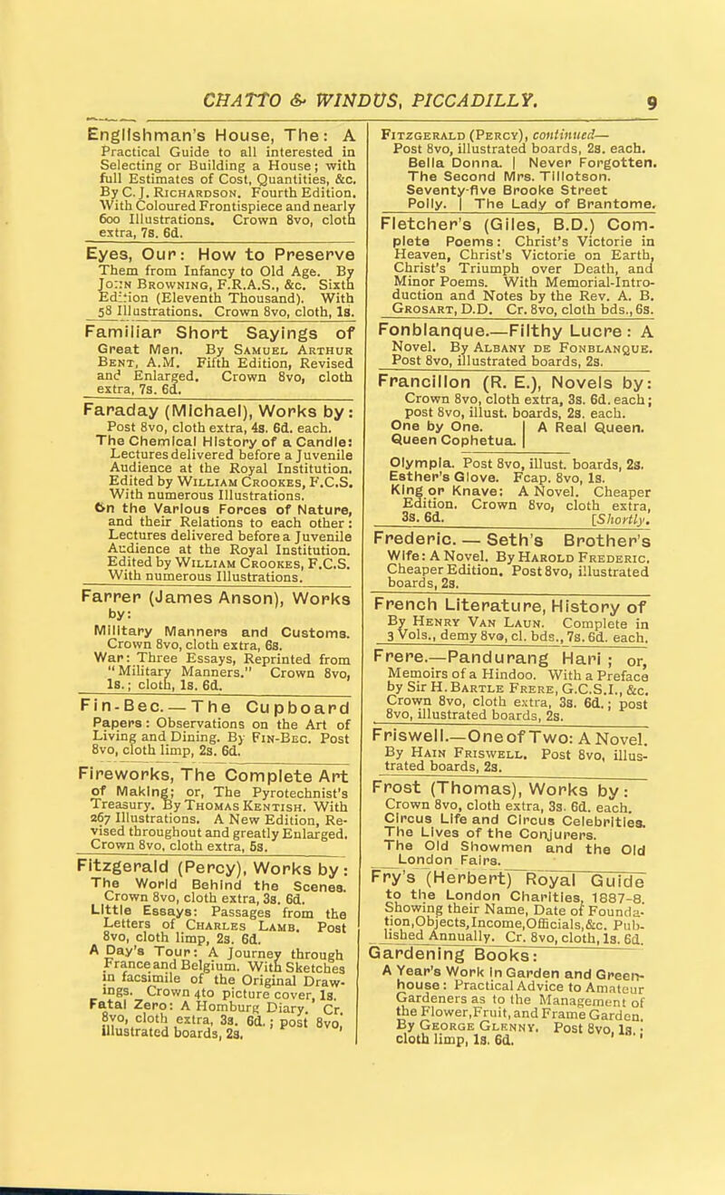 Englishman's House, The: A Practical Guide to all interested in Selecting or Building a House; with full Estimates of Cost, Quantities, &c. By C. J. Richardson. Fourth Edition. With Coloured Frontispiece and nearly 600 Illustrations. Crown 8vo, cloth extra, 7s. 6d. Eyes, OuP: How to Preserve Them from Infancy to Old Age. By Jo:;n Browning, F.R.A.S., &c. Sixth Edition (Eleventh Thousand). With 58 111ustrations. Crown Svo, cloth, Is. Familiar Short Sayings of Great Men. By Samuel Arthur Bent, A.M. Fifth Edition, Revised and Enlarged. Crown Svo, cloth extra, 7s. 6d.. Faraday (IVIIchael), Works by: Post Svo, cloth extra, 4s. 6d. each. The Chemical History of a Candle: Lectures delivered before a Juvenile Audience at the Royal Institution. Edited by William Crookes, F.C.S. With numerous Illustrations. 6n the Various Forcea of Nature, and their Relations to each other: Lectures delivered before a Juvenile Audience at the Royal Institution. Edited by William Crookes, F.C.S. With numerous Illustrations. Farrer (James Anson), Works by: Military Manners and Customs. Crown Svo, cloth extra, 6s. War: Three Essays, Reprinted from  Military Manners. Crown Svo, Is.; cloth, Is. 6d. Fin-Bec —The Cupboard Papers: Observations on the Art of Living and Dining. By Fin-Bec. Post Svo, cloth limp, 2s. 6d. Fireworks, The Complete Art of Making; or. The Pyrotechnist's Treasury. By Thomas Kentish. With 267 Illustrations. A New Edition, Re- vised throughout and greatly Enlarged. Crown Svo, cloth extra, S3. Fitzgerald (Percy), Works by: The World Behind the Scenes. Crown Svo, cloth extra, 33. 6d. Little Essays: Passages from the Letters of Charles Lamb. Post Svo, cloth limp, 2s. 6d. A Day's Tour: A Journey through France and Belgium. With Sketches in facsimile of the Original Draw- ings. Crown 4to picture cover, Is. Fatal Zero: A Homburg Diary Cr u^.' 3a- 6d.; post Svo! illustrated boards, 2s. Fitzgerald (Percy), continued— Post 8vo, illustrated boards, 2s. each. Bella Donna, j Never Forgotten. The Second Mrs. Tillotson. Seventy-five Brooke Street Polly. I The Lady of Brantome. Fletcher's (Giles, B.D.) Com- plete Poems : Christ's Victorie in Heaven, Christ's Victorie on Earth, Christ's Triumph over Death, and Minor Poems. With Memorial-Intro- duction and Notes by the Rev. A. B. Grosart, D.D. Cr. Svo, cloth bds., 6s. Fonblanque Filthy Lucre: A Novel. By Albany de Fonblanque. Post Svo, illustrated boards, 23. Francillon (R. E.), Novels by: Crown Svo, cloth extra, 3s. 6d. each; post Svo, illust. boards, 2s. each. One by One. ) A Real Queen. Queen Cophetua. | Olympla. Post Svo, illust. boards, 23. Esther's Glove. Fcap. Svo, Is. King qp Knave: A Novel. Cheaper Edition. Crown Svo, cloth extra, 3s. 6d. [Shortly. Frederic. — Seth's Brother's wife: A Novel. By Harold Frederic. Cheaper Edition. Post Svo, illustrated boards, 23. French Literature, History of By Henry Van Laun. Complete in 3 Vols., demy Sva, cl. bds., 7s. 6d. each. Frere.—Pandurang Hari ; or, Memoirs of a Hindoo. With a Preface by Sir H. Bartle Frere, G.C.S.I., &c. Crown Svo, cloth extra, 3s. 6d.; post Svo, illustrated boards, 2s. Friswell.—Oneof Two: ANovel. By Hain Friswell. Post Svo, illus- trated boards, 23. Frost (Thomas), Works by: Crown Svo, cloth extra, 3s. 6d. each. Circus Life and Circus Celebrities. The Lives of the Conjurers. The Old Showmen and the Old London Fairs. Fry's (Herberty~Royal Guide to the London Charities, 1887-8 Showmg their Name, Date of Founda- tion,Objects,Income,Officials,&c. Pub- Jisbed Annually. Cr. Svo, cloth. Is. 6d. Gardening Books: A Year's Work In Garden and Green- house : Practical Advice to Amateur Gardeners as to the Management of the Flower,Fruit, and Frame Garden By George Glenny, Post Svo. la • cloth limp, Is. 6d. ' '